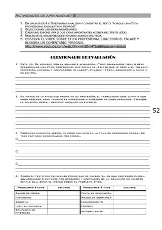 52
Actividades de aprendizaje - 3
1. En grupos de 4 o 5 personas analizan y comentan el texto “porque una ética
profesional en nuestros tiempos?
2. Seleccionan las ideas importantes
3. Cada uno expone una o dos ideas importantes acerca del texto leído.
4. Resuelve el siguiente cuestionario acerca del tema.
5. OBSERVA EL VIDEO SOBRE ETICA PROFESIONAL SIGUIENDO EL ENLACE Y
ELABORA UN COMENTARIO PERSONAL
http://www.youtube.com/watch?v=--h5Bm4TtaU&feature=related
CUESTIONARIO DE EVALUACIÓN
1. Esta Ud. De acuerdo con la siguiente afirmación “Todo trabajador tiene o debe
desarrollar una ética profesional que defina la lealtad que le debe a su trabajo,
profesión, empresa y compañeros de labor”. Villarini (1994). argumente a favor o
en contra.
__________________________________________________________________________________________
__________________________________________________________________________________________
__________________________________________________________________________________________
__________________________________________________________________________________________
__________________________________________________________________________________________
2. En virtud de la finalidad propia de su profesión, el trabajador debe cumplir con
unos deberes, pero también es merecedor o acreedor de unos derechos. Explique
la relación deber – derecho mediante un ejemplo.
__________________________________________________________________________________________
__________________________________________________________________________________________
__________________________________________________________________________________________
__________________________________________________________________________________________
__________________________________________________________________________________________
__________________________________________________________________________________________
__________________________________________________________________________________________
3. Proponga ejemplos acerca de cómo influyen en la toma de decisiones eticas los
tres factores mencionados por ferrel.
☺________________________________________________________________________________________
__________________________________________________________________________________________
__________________________________________________________________________________________
☺________________________________________________________________________________________
__________________________________________________________________________________________
_________________________________________________________________________________________
☺________________________________________________________________________________________
__________________________________________________________________________________________
_________________________________________________________________________________________
4. Según el texto los problemas éticos que se presentan en una profesión pueden
solucionarse o evitarse por oposición y aceptación de un conjunto de valores
señale cual seria el idóneo según el problema ético.
Problemas éticos valores Problemas éticos valores
Abuso de poder Falta de dedicación
nepotismo Abuso de confianza
soborno encubrimiento
Lealtad excesiva egoísmo
Conflicto de
intereses
incompetencia
 