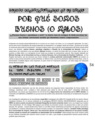 54
¿Nacemos buenos o aprendemos a serlo?, la ciencia trata de averiguar de dónde provienen las
mas intimas convicciones morales que determinan nuestro comportamiento
Imagínese que escapa apresuradamente de un crucero se va a pique y se sube a un a un pequeño salvavidas. Su vida y
las de otros nueve compañeros de travesía dependen de abandonar a un pasajero herido de muerte. ¿Echaria por la borda
al moribundo para evitar el hundimiento?. Aunque la lógica indica que la solución seria deshacerse del herido resulta difícil
tomar una decisión. Joshua Greene, psicólogo cognitivo y filosofo de la Universidad de Harvard, realizo un
experimento con voluntarios a los que planteo dilemas similares. La opción de todos ellos fue no hacer nada, ya que su
aversión a infligir daño a un semejante era tan fuerte que anulaba su pensamiento racional. Otro estudio realizado por
Michael Koenigs, de la Universidad de Iowa y Antonio Damasio, de la Universidad de Southern California , en los
Ángeles demuestra, que las personas que tienen dañada la corteza prefrontal ventromedial (VMPC) del cerebro no
sienten el peso de las emociones cuando enfrentan un dilema moral. Los dos les plantearon dilemas de tres tipos: unos no
demandaban moralidad alguna, otros requerían un juicio moral sin implicación personal y el resto exigia una respuesta
directa del entrevistado.
EL ORIGEN DE LAS REGLAS MORALES
HA SIDO DEBATIDO POR LOS
FILÓSOFOS DURANTE SIGLOS
.
Ó
Los investigadores observaron que las dos primeras baterías de preguntas fueron respondidas de forma similar. Sin
embargo, cuestiones como “¿mataría a diez personas para salvar la vida de otras diez?” presentaba diferencias
significativas. Los únicos que respondieron de una forma fría y lógica fueron los voluntarios con la VMPC dañada. La
conclusión de KOENIGS y DAMASIO es que esa zona del cerebro esta claramente involucrada en la elaboración de juicios
morales.
Las investigación realizadas por el neurobiólogo Jorge Moll, investigador del LABS-d’Or Hospital de Rio de Janeiro ofrecen
resultados similares. En un articulo publicado en la prestigiosa REVISTA SOCIAL NEUROSCIENCIE aseguraba que la
VMPC se activa cuando una persona contempla fotografías de fuerte contenido moral, como una imagen que muestre
niños hambrientos. En otro trabajo, Moll aseguro que también se encendia cuando una persona lleva a cabo una acción
altruista. Por ejemplo, cuando decide donar dinero a una ONG. Estos sentimientos provendrían de algunos mecanismos
que facilitaron a nuestros antecesores la creación de lazos sociales y la cooperación colectiva. Jonathan Haidt, psicólogo
de la Universidad de Virginia, afirma que “las emociones ejercen una poderosa influencia en los juicios morales,
incluso cuando se activan por cuestiones no relacionadas con la moralidad” Haidt subraya que el ser humano confía
en sus instintos viscerales para discernir entre lo bueno y lo malo, y que emplea el pensamiento racional cuando trata de
justificar esas intuiciones.
 
