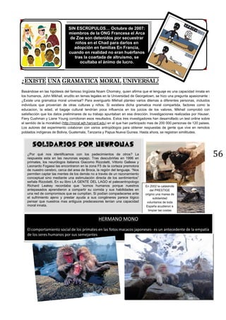 56
¿
Basándose en las hipótesis del famoso lingüista Noam Chomsky, quien afirma que el lenguaje es una capacidad innata en
los humanos, John Mikhail, erudito en temas legales en la Universidad de Georgetown, se hizo una pregunta apasionante :
¿Existe una gramatica moral universal? Para averiguarlo Mikhail planteo varios dilemas a diferentes personas, incluidos
individuos que provenían de otras culturas y niños. Si existiera dicha gramatica moral compartida, factores como la
educacion, la edad, el bagaje cultural tendrían poca influencia en los juicios de los valores, Mikhail comprobó con
satisfacción que los datos preliminares de su trabajo apuntaban en esa dirección. Investigaciones realizadas por Hauser,
Fiery Cushman y Liane Young corroboran esos resultados. Estos tres investigadores han desarrollado un test online sobre
el sentido de la moralidad (http://moral.wjh.harvard.edu) en el que han participado mas de 200 000 personas de 120 paises.
Los autores del experimento colaboran con varios antropólogos para obtener respuestas de gente que vive en remotos
poblados indígenas de Bolivia, Guatemala, Tanzania y Papua Nueva Guinea. Hasta ahora, se registran similitudes.
SIN ESCRÚPULOS… Octubre de 2007:
miembros de la ONG Francesa el Arca
de Zoe son detenidos por secuestrar
niños en el Chad para darlos en
adopción en familias En Francia,
cuando en realidad no eran huérfanos
tras la coartada de altruismo, se
ocultaba el ánimo de lucro.
SOLIDARIOS POR NEURONAS
¿Por qué nos identificamos con los padecimientos de otros? La
respuesta esta en las neuronas espejo. Tras descubrirlas en 1996 en
primates, los neurólogos italianos Giacomo Rizzolatti, Vittorio Gallese y
Leonardo Fogassi las encontraron en la zona F5 de la corteza premotora
de nuestro cerebro, cerca del area de Broca, la región del lenguaje. “Nos
permiten captar las mentes de los demás no a través de un razonamiento
conceptual sino mediante una estimulación directa de los sentimientos”
señala Rizzolatti. En su libro LA GENTE DEL LAGO el paleoantropologo
Richard Leakey recordaba que “somos humanos porque nuestros
antepasados aprendieron a compartir su comida y sus habilidades en
una red de compromisos que se cumplían. Si podían compadecerse ante
el sufrimiento ajeno y prestar ayuda a sus congéneres parece lógico
pensar que nuestros mas antiguos predecesores tenían una capacidad
moral innata.
En 2002 la catástrofe
del PRESTIGE
origino una marea de
solidaridad
voluntarios de toda
España acudieron a
limpiar las costas
HERMANO MONO
El comportamiento social de los primates en las fotos macacos japoneses- es un antecedente de la empatía
de los seres humanos por sus semejantes
 