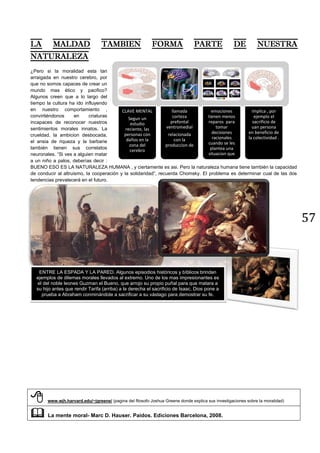 57
¿Pero si la moralidad esta tan
arraigada en nuestro cerebro, por
que no somos capaces de crear un
mundo mas ético y pacifico?
Algunos creen que a lo largo del
tiempo la cultura ha ido influyendo
en nuestro comportamiento ,
convirtiéndonos en criaturas
incapaces de reconocer nuestros
sentimientos morales innatos. La
crueldad, la ambicion desbocada,
el ansia de riqueza y la barbarie
también tienen sus correlatos
neuronales. “Si ves a alguien matar
a un niño a palos, deberías decir :
BUENO ESO ES LA NATURALEZA HUMANA , y ciertamente es asi. Pero la naturaleza humana tiene también la capacidad
de conducir al altruismo, la cooperación y la solidaridad”, recuerda Chomsky. El problema es determinar cual de las dos
tendencias prevalecerá en el futuro.
 www.wjh.harvard.edu/~jgreene/ (pagina del filosofo Joshua Greene donde explica sus investigaciones sobre la moralidad)
 La mente moral- Marc D. Hauser. Paidos. Ediciones Barcelona, 2008.
CLAVE MENTAL
Segun un
estudio
reciente, las
personas con
daños en la
zona del
cerebro
llamada
corteza
prefontal
ventromedial
relacionada
con la
produccion de
emociones
tienen menos
reparos para
tomar
decisiones
racionales
cuando se les
plantea una
situacion que
implica , por
ejemplo el
sacrificio de
uan persona
en beneficio de
la colectividad .
ENTRE LA ESPADA Y LA PARED. Algunos episodios históricos y bíblicos brindan
ejemplos de dilemas morales llevados al extremo. Uno de los mas impresionantes es
el del noble leones Guzman el Bueno, que arrojo su propio puñal para que matara a
su hijo antes que rendir Tarifa (arriba) a la derecha el sacrificio de Isaac, Dios pone a
prueba a Abraham conminándole a sacrificar a su vástago para demostrar su fe.
 