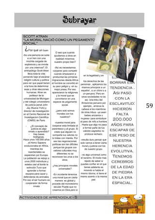 59
Actividades de aprendizaje - 5
SCOTT ATRAN
“LA MORAL NACIÓ COMO UN PEGAMENTO
SOCIAL”
¿Por qué un buen
día una persona se sube
a un tren con una
mochila cargada de
explosivos y se inmola
por una creencia?. El
antropólogo Scott Atran
lleva toda la vida
poniendo bajo el escáner
religión cultura y política
para ver que papel tienen
a la hora de determinar
esas y otras elecciones
humanas. Atran es
profesor de la
universidad de Michigan
y del colegio universitario
de justicia penal John
Jay (Nueva York) y
director de investigación
en el Centro Nacional de
Investigacion Cientifica
(CNRS) de Paris.
- ¿El concepto de
justicia es algo
innato o aprendido?
- Hay bases
biológicas.
Hace unos 100.000 años
, el Homo Sapiens
evolucionaba en Africa,
mientras los
neardentales se
expandían por Europa.
La población se redujo a
unos 2000 individuos y
estaba casi al borde la
extinción.Tuvo que
aprender a formar
equipos para cazar y
defenderse de animales,
Por eso el ser humano es
cooperador de forma
innata
O sea que cuando
ayudamos a otros en
realidad mirarmos
nuestro propio bien?
-Así es necesitamos
cooperar para competir
cuando empezaron a
producirse las primeras
migraciones desde Africa
el hombre se convirtió en
su peor peligro y en su
mejor presa, Por eso
aparecieron la religiones
y la moral que se
convirtieron en una
especie de pegamento
social.
¿pero solo somos
morales con los
nuestros?
-nuestra moral para
cooperar esta limitada al
parentesco y al grupo. Si
crees que alguien no
comparte tus valores no
lo tratas con interés. Por
eso las negociaciones
políticas son tan difíciles
porque los grupos con
valores culturales muy
diferentes no se
reconocen los unos a los
otros.
¿hay principios morales
universales?
-En occidente tenemos
una moral que en cierta
manera es global y
procede del monoteísmo
secular Puede que no
creamos en Dios,pero si
en la legalidad y en
los derechos de las
personas , aplicamos los
mismos principios a un
español , a un chino o a
un peruano. Pero en
otras sociedades no es
asi. Una tribu del
Amazonas peruano por
ejemplo , arranca la
cabeza a los miembros
de otras tribus –ya sean
bebes ancianos o
mujeres- para simbolizar
el paso de niño a hombre
. Hasta que algo no pasa
a formar parte de tus
valores sagrados no
produce rechazo.
-resulta duro pensar que
solo vamos a tener cierta
moral y justicia con los
de nuestro grupo.
- es algo universal como
el racismo. El modo mas
rápido de saber si
puedes confiar en el que
tienes adelante es
mirando si habla el
mismo idioma, si tiene el
mismo acento o la misma
piel.
Requiere
esfuerzo
borrar esa
tendencia .
Asi paso
con la
esclavitud:
hicieron
falta
200.000
años para
escapar de
ese peso de
nuestra
herencia
evolutiva.
Tenemos
cerebros
de la edad
de piedra
en la era
espacial.
 