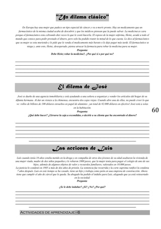 60
"Un dilema clásico"
En Europa hay una mujer que padece un tipo especial de cáncer y va a morir pronto. Hay un medicamento que un
farmacéutico de la misma ciudad acaba de descubrir y que los médicos piensan que la puede salvar. La medicina es cara
porque el farmacéutico esta cobrando diez veces lo que le costó hacerla. El esposo de la mujer enferma, Heinz, acude a todo el
mundo que conoce para pedir prestado el dinero, pero solo ha podido reunir la mitad de lo que cuesta. Le dice al farmacéutico
que su mujer se esta muriendo y le pide que le venda el medicamento más barato o le deje pagar más tarde. El farmacéutico se
niega y, ante esto, Heinz, desesperado, piensa atracar la farmacia para robar la medicina para su mujer.
Pregunta:
Debe Heinz robar la medicina?. ¿Por qué si o por qué no?
__________________________________________________________________________________________
__________________________________________________________________________________________
__________________________________________________________________________________________
__________________________________________________________________________________________
__________________________________________________________________________________________
El dilema de José
José es dueño de una agencia inmobiliaria y está ayudando a una señora a organizar y vender los artículos del hogar de su
difunta hermana. Al dar un vistazo a la chimenea, encuentra dos cajas viejas. Cuando abre una de ellas, no puede creer lo que
ve: rollos de billetes de 100 dólares envueltos en papel de aluminio: ¡un total de 82.000 dólares en efectivo! José está a solas
en la habitación.
Pregunta:
¿Qué debe hacer? ¿Llevarse la caja a escondidas, o decirle a su clienta que ha encontrado el dinero?
__________________________________________________________________________________________
__________________________________________________________________________________________
__________________________________________________________________________________________
__________________________________________________________________________________________
__________________________________________________________________________________________
________________________________________________________________________
Las acciones de Luis
Luís cuando tenía 18 años estaba metido en la droga y en compañía de otros dos jóvenes de su edad asaltaron la vivienda de
una mujer viuda, madre de dos niños pequeños y le robaron 1000 pesos, que la mujer tenía para pagar el colegio de uno de sus
hijos, además de algunos objetos de valor y recuerdos familiares, valorados en 10.000 pesos.
La justicia lo condenó en 1985 a más de dos años de prisión. La sentencia fue recurrida y la corte suprema ratificó la condena
7 años después. Luis en este tiempo se ha casado, tiene un hijo y trabaja como peón en una empresa de construcción. Ahora
tiene que cumplir el año de cárcel que le queda. Su abogado ha pedido el indulto para Luis, alegando que ya está reinsertado
en la sociedad.
Pregunta:
¿Se le debe indultar? ¿Si? ¿No? ¿Por qué?
__________________________________________________________________________________________
__________________________________________________________________________________________
__________________________________________________________________________________________
__________________________________________________________________________________________
__________________________________________________________________________________________
________________________________________________________________________
Actividades de aprendizaje - 6
 
