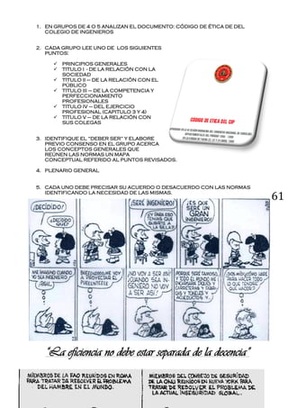 61
1. EN GRUPOS DE 4 O 5 ANALIZAN EL DOCUMENTO: CÓDIGO DE ÉTICA DE DEL
COLEGIO DE INGENIEROS
2. CADA GRUPO LEE UNO DE LOS SIGUIENTES
PUNTOS:
✓ PRINCIPIOS GENERALES
✓ TITULO I - DE LA RELACIÓN CON LA
SOCIEDAD
✓ TITULO II – DE LA RELACIÓN CON EL
PÚBLICO
✓ TITULO III – DE LA COMPETENCIA Y
PERFECCIONAMIENTO
PROFESIONALES
✓ TITULO IV – DEL EJERCICIO
PROFESIONAL (CAPITULO 3 Y 4)
✓ TITULO V – DE LA RELACIÓN CON
SUS COLEGAS
3. IDENTIFIQUE EL “DEBER SER” Y ELABORE
PREVIO CONSENSO EN EL GRUPO ACERCA
LOS CONCEPTOS GENERALES QUE
REÚNEN LAS NORMAS UN MAPA
CONCEPTUAL REFERIDO AL PUNTOS REVISADOS.
4. PLENARIO GENERAL
5. CADA UNO DEBE PRECISAR SU ACUERDO O DESACUERDO CON LAS NORMAS
IDENTIFICANDO LA NECESIDAD DE LAS MISMAS.
“La eficiencia no debe estar separada de la decencia”
 