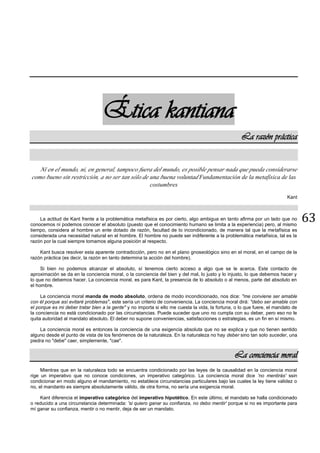 63
Ética kantiana
La razón práctica
Ni en el mundo, ni, en general, tampoco fuera del mundo, es posible pensar nada que pueda considerarse
como bueno sin restricción, a no ser tan sólo de una buena voluntad Fundamentación de la metafísica de las
costumbres
Kant
La actitud de Kant frente a la problemática metafísica es por cierto, algo ambigua en tanto afirma por un lado que no
conocemos ni podemos conocer el absoluto (puesto que el conocimiento humano se limita a la experiencia) pero, al mismo
tiempo, considera al hombre un ente dotado de razón, facultad de lo incondicionado, de manera tal que la metafísica es
considerada una necesidad natural en el hombre. El hombre no puede ser indiferente a la problemática metafísica, tal es la
razón por la cual siempre tomamos alguna posición al respecto.
Kant busca resolver esta aparente contradicción, pero no en el plano gnoseológico sino en el moral, en el campo de la
razón práctica (es decir, la razón en tanto determina la acción del hombre).
Si bien no podemos alcanzar el absoluto, sí tenemos cierto acceso a algo que se le acerca. Este contacto de
aproximación se da en la conciencia moral, o la conciencia del bien y del mal, lo justo y lo injusto, lo que debemos hacer y
lo que no debemos hacer. La conciencia moral, es para Kant, la presencia de lo absoluto o al menos, parte del absoluto en
el hombre.
La conciencia moral manda de modo absoluto, ordena de modo incondicionado, nos dice: "me conviene ser amable
con él porque así evitaré problemas", este sería un criterio de conveniencia. La conciencia moral dirá: "debo ser amable con
el porque es mi deber tratar bien a la gente" y no importa si ello me cuesta la vida, la fortuna, o lo que fuere, el mandato de
la conciencia no está condicionado por las circunstancias. Puede suceder que uno no cumpla con su deber, pero eso no le
quita autoridad al mandato absoluto. El deber no supone conveniencias, satisfacciones o estrategias, es un fin en sí mismo.
La conciencia moral es entonces la conciencia de una exigencia absoluta que no se explica y que no tienen sentido
alguno desde el punto de vista de los fenómenos de la naturaleza. En la naturaleza no hay deber sino tan solo suceder, una
piedra no "debe" caer, simplemente, "cae".
La conciencia moral
Mientras que en la naturaleza todo se encuentra condicionado por las leyes de la causalidad en la conciencia moral
rige un imperativo que no conoce condiciones, un imperativo categórico. La conciencia moral dice 'no mentirás' ssin
condicionar en modo alguno el mandamiento, no establece circunstancias particulares bajo las cuales la ley tiene validez o
no, el mandanto es siempre absolutamente válido, de otra forma, no sería una exigencia moral.
Kant diferencia el imperativo categórico del imperativo hipotético. En este último, el mandato se halla condicionado
o reducido a una circunstancia determinada: 'si quiero ganar su confianza, no debo mentir' porque si no es importante para
mí ganar su confianza, mentir o no mentir, deja de ser un mandato.
 