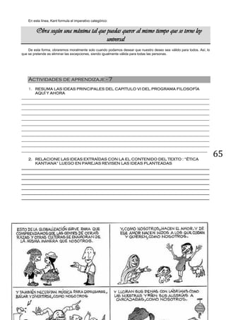 65
En esta línea, Kant formula el imperativo categórico:
Obra según una máxima tal que puedas querer al mismo tiempo que se torne ley
universal
De esta forma, obraremos moralmente solo cuando podamos desear que nuestro deseo sea válido para todos. Así, lo
que se pretende es eliminar las excepciones, siendo igualmente válida para todas las personas.
Actividades de aprendizaje - 7
1. RESUMA LAS IDEAS PRINCIPALES DEL CAPITULO VI DEL PROGRAMA FILOSOFÍA
AQUÍ Y AHORA
__________________________________________________________________________________________
__________________________________________________________________________________________
__________________________________________________________________________________________
__________________________________________________________________________________________
__________________________________________________________________________________________
__________________________________________________________________________________________
__________________________________________________________________________________________
__________________________________________________________________________________________
__________________________________________________________________________________________
__________________________________________________________________________________________
_________________________________________________________________________________________
2. RELACIONE LAS IDEAS EXTRAÍDAS CON LA EL CONTENIDO DEL TEXTO : “ÉTICA
KANTIANA” LUEGO EN PAREJAS REVISEN LAS IDEAS PLANTEADAS
__________________________________________________________________________________________
__________________________________________________________________________________________
__________________________________________________________________________________________
__________________________________________________________________________________________
__________________________________________________________________________________________
__________________________________________________________________________________________
__________________________________________________________________________________________
 
