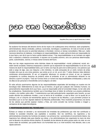 68
POR UNA TECNOÉTICA
Bunge Mario, Ética y ciencia, ed. siglo XX, Buenos aires, 3° edición.
Se acabaron los tiempos del derecho divino de los reyes o de cualesquiera otros individuos, sean propietarios,
administradores, líderes sindicales, políticos, burócratas, tecnólogos o académicos. En todo el mundo se está
poniendo en tela de juicio la autoridad absoluta e infundada: vivimos un tiempo iconoclástico. Más aun, nadie
reconoce derechos sin deberes, ni privilegios sin responsabilidades. A cada cuál se le tiene por responsable de
lo que hace y aun de lo que no hace cuando debiera actuar. Y las responsabilidades no se contraen con algún
dios o soberano a distancia conveniente, ni siquiera con el pueblo anónimo, sino con personas determinadas:
pares, subordinados, vecinos, e incluso seres humanos del futuro.
Mas aun las viejas separaciones entre distintas clases de responsabilidad –moral, profesional, social, etc.-
están siendo anuladas. Estamos empezando a advertir que la separación de responsabilidades no es sino una
manera de aludir la responsabilidad total y por lo tanto una hoja de parra de la delincuencia. Una persona que
está a cargo de algo, sea una máquina u otro individuo, no está compuesta de un cierto número de entes
morales sino que es una única persona, que actúa ya en un rol, ya en otro. Y estos diversos roles debieran
combinarse armoniosamente. El ser un progenitor afectuoso no exculpa el crimen; el ser un ingeniero
competente no confiere derechos de piratería sobre el ambiente; el ser un administrador eficiente no da
derecho a oprimir al prójimo. Todo ser humano tiene un número de responsabilidades entrelazadas y cada una
de ellas es tan personal e intransferible como la alegría o el dolor.
En este artículo examinamos algunas de las responsabilidades especiales del tecnólogo en nuestra era de
tecnología total. Defenderemos la tesis de que el técnico, al igual que cualquier otro individuo humano, es
personalmente responsable de lo que hace, y que es responsable ante la humanidad íntegra, no tan sólo ante
los empleadores. Sostendremos también que el tecnólogo tiene el deber de enfrentar sus propios problemas
morales y de meditar sobre ellos. Y sostendremos que está particularmente capacitado para hacerlo, ya que
puede abordar los problemas morales, y aun la teoría de la moralidad –o sea la ética- con la ayuda de un
enfoque y de un conjunto de herramientas ajenos a la mayoría de los filósofos, y que prometen producir la
tecnoética que no se han dignado elaborar los filósofos profesionales. Para mostrarlo proponemos una teoría
de los valores que permite sopesar medios y fines, así como concebir las normas morales a imagen y
semejanza de las reglas tecnológicas.
1. RESPONSABILIDADES DEL TECNÓLOGO
Échese un vistazo en derredor y se reconocerán de inmediato las profesiones que más han contribuido a
moldear la sociedad industrial, sea capitalista o socialista. Son los científicos, los ingenieros y los
administradores (incluidos los hombres de estado). Los primeros han suministrado el conocimiento básico, los
ingenieros han utilizado éste para diseñar sus obras, y los administradores han organizado la mano de obra
que ha llevado a la práctica dichos diseños. El resultado de las labores de estos grupos está a la vista: es una
nueva clase de sociedad, que puede llevar a la humanidad sea a un nivel evolutivo más elevado, sea a una
rápida extinción.
 