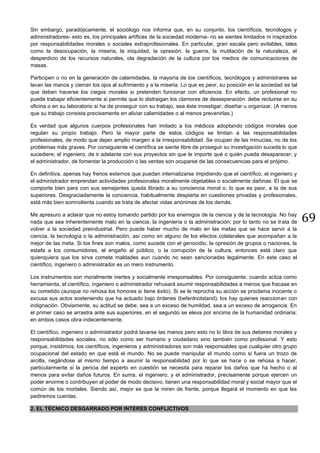 69
Sin embargo, paradójicamente, el sociólogo nos informa que, en su conjunto, los científicos, tecnólogos y
administradores- esto es, los principales artífices de la sociedad moderna- no se sientes limitados ni inspirados
por responsabilidades morales o sociales extraprofesionales. En particular, gran escala pero evitables, tales
como la desocupación, la miseria, la iniquidad, la opresión, la guerra, la mutilación de la naturaleza, el
desperdicio de los recursos naturales, ola degradación de la cultura por los medios de comunicaciones de
masas.
Participen o no en la generación de calamidades, la mayoría de los científicos, tecnólogos y administrares se
lavan las manos y cierran los ojos al sufrimiento y a la miseria. Lo que es peor, su posición en la sociedad es tal
que deben hacerse los ciegos morales si pretenden funcionar con eficiencia. En efecto, un profesional no
puede trabajar eficientemente si permite que lo distraigan los clamores de desesperación: debe recluirse en su
oficina o en su laboratorio si ha de proseguir con su trabajo, sea éste investigar, diseñar u organizar. (A menos
que su trabajo consista precisamente en aliviar calamidades o al menos prevenirlas.)
Es verdad que algunos cuerpos profesionales han imitado a los médicos adoptando códigos morales que
regulan su propio trabajo. Pero la mayor parte de estos códigos se limitan a las responsabilidades
profesionales, de modo que dejan amplio margen a la irresponsabilidad. Se ocupan de las minucias, no de los
problemas más graves. Por consiguiente el científica se siente libre de proseguir su investigación suceda lo que
sucediere; el ingeniero, de ir adelante con sus proyectos sin que le importe qué o quién pueda desaparecer; y
el administrador, de fomentar la producción o las ventas son ocuparse de las consecuencias para el prójimo.
En definitiva, apenas hay frenos externos que puedan internalizarse impidiendo que el científico, el ingeniero y
el administrador emprendan actividades profesionales moralmente objetables o socialmente dañinas. El que se
comporte bien para con sus semejantes queda librado a su conciencia moral o, lo que es peor, a la de sus
superiores. Desgraciadamente la conciencia, habitualmente despierta en cuestiones privadas y profesionales,
está más bien somnolienta cuando se trata de afectar vidas anónimas de los demás.
Me apresuro a aclarar que no estoy tomando partido por los enemigos de la ciencia y de la tecnología. No hay
nada que sea inherentemente malo en la ciencia, la ingeniería o la administración; por lo tanto no se trata de
volver a la sociedad preindustrial. Pero puede haber mucho de malo en las metas que se hace servir a la
ciencia, la tecnología o la administración, así como en alguno de los efectos colaterales que acompañan a la
mejor de las meta. Si los fines son malos, como sucede con el genocidio, la opresión de grupos o naciones, la
estafa a los consumidores, el engaño al público, o la corrupción de la cultura, entonces está claro que
quienquiera que los sirva comete maldades aun cuando no sean sancionadas legalmente. En este caso el
científico, ingeniero o administrador es un mero instrumento.
Los instrumentos son moralmente inertes y socialmente irresponsables. Por consiguiente, cuando actúa como
herramienta, el científico, ingeniero o administrador rehusará asumir responsabilidades a menos que fracase en
su cometido (aunque no rehúsa los honores si tiene éxito). Si se le reprocha su acción se proclama inocente o
excusa sus actos sosteniendo que ha actuado bajo órdenes (befenlnotstand); los hay quienes reaccionan con
indignación. Obviamente, su actitud se debe, sea a un exceso de humildad, sea a un exceso de arrogancia. En
el primer caso se arrastra ante sus superiores, en el segundo se eleva por encima de la humanidad ordinaria;
en ambos casos obra indecentemente.
El científico, ingeniero o administrador podrá lavarse las manos pero esto no lo libra de sus deberes morales y
responsabilidades sociales, no sólo como ser humano y ciudadano sino también como profesional. Y esto
porque, insistimos, los científicos, ingenieros y administradores son más responsables que cualquier otro grupo
ocupacional del estado en que está el mundo. No se puede manipular el mundo como si fuera un trozo de
arcilla, negándose al mismo tiempo a asumir la responsabilidad por lo que se hace o se rehúsa a hacer,
particularmente si la pericia del experto en cuestión se necesita para reparar los daños que ha hecho o al
menos para evitar daños futuros. En suma, el ingeniero, y el administrador, precisamente porque ejercen un
poder enorme o contribuyen al poder de modo decisivo, tienen una responsabilidad moral y social mayor que el
común de los mortales. Siendo así, mejor es que la miren de frente, porque llegará el momento en que les
pediremos cuentas.
2. EL TÉCNICO DESGARRADO POR INTERES CONFLICTIVOS
 