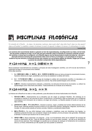 7
DISCIPLINAS FILOSÓFICAS
El contenido de la Filosofía … da origen a las siguientes cuestiones: ¿Qué puedo saber? ¿Qué debo hacer? ¿Qué me cabe esperar?
¿Qué es el hombre?. La metafísica contesta a la primera, la moral a la segunda, la religión a la tercera, y la antropología a la cuarta.
Inmanuel Kant
Los sectores del conocimiento desde su génesis se han ido especializando, reconfigurando sus ideas, de tal modo
que las partes configuran el todo, es por ello que para entender mejor la Filosofía es necesario entender primero
los sectores o ramas que la configuran, si la filosofía alguna vez fue denominada la madre de todas las ciencias y
abarcaba diversos sectores del conocimiento tales como la física y la biología o a la psicología en la época
moderna hoy las ciencias y la filosofía forman dos campos con sus propios objetos de estudio, exigen por lo tanto
a quienes las estudien comprender dicha especialización.
Í
Busca esclarecer racionalmente los conceptos y principios de toda investigación científica, con el fin de dar ala hombre la
capacidad de llegar al conocimiento de la realidad.
Entre ellas tenemos:
1. í í : tiene por tema principal el conocimiento humano,
haciendo referencia al origen, posibilidad y las formas de establecer la validez del mismo.
2. í . se encarga de investigar la validez del conocimiento científico, la naturaleza y la
estructura el método científico y el lenguaje de la ciencia. Hay tantas epistemologías como ciencias.
3. ó . Estudia el pensamiento ordenado y coherente y la estructura formal de los enunciados. La utilizan los
epistemólogos como instrumento del análisis. Tradicionalmente es el estudio de la inferencia.
Í
La historia de la filosofía le ha dado un trato preferente, pues ella abarca los temas tradicionales de la filosofía.
1. í Históricamente fue la disciplina que dio origen al quehacer filosófico. Sin embargo en la
actualidad su estudio lo han asumido la física, la astronomía y la astrofísica. Ellas se preocupan por lo problemas
cosmológicos de la formación de la materia y el origen del universo. La filosofía estudia el mundo en cuanto es
algo concreto.
2. í ó Estudia la esencia, origen y finalidad del hombre diferenciándolo de los
demás seres. Además estudia al hombre inmerso en sus relaciones políticas, ideológicas, religiosas, económicas y
morales. En este sentido estudia al hombre concreto, histórico y socialmente determinado.
3. í Es muy difícil distinguir entre ontología y metafísica, pues son disciplinas muy ligadas. La
metafísica pretende formular una concepción integral de la realidad y de los principios mas generales. Aristóteles
la llamaba “la ciencia que estudia el ser en tanto que ser”.
4. í . Busca responder a la pregunta : ¿Cual es el fundamento ultimo de la realidad? Se encarga del
estudio y clasificación del ser. Trata de delimitar aquello en que los entes consisten , por ello se le denomina la
ciencia de las esencias. Para Heidegger es aquella que se encarga de averiguar el fundamento de la existencia
esto es, su finitud, entendiendo por ello aquello que hace posible su existencia.
 