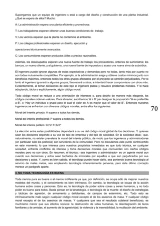 70
Supongamos que un equipo de ingeniero s está a cargo del diseño y construcción de una planta industrial.
¿Qué se espera de ellos? Mucho:
A: La administración espera una planta eficiente y provechosa.
T: Los trabajadores esperan obtener unas buenas condiciones de trabajo.
V: Los vecinos esperan que la planta no contamine el ambiente.
P: Los colegas profesionales esperan un diseño, ejecución y
operaciones técnicamente avanzados.
C: Los consumidores esperan productos útiles a preciso razonables.
Además, los desocupados esperan una nueva fuente de trabajo; los proveedores, órdenes de suministros; los
bancos, un nuevo cliente; y el gobierno, una nueva fuente de impuestos o acaso una nueva sima de subsidios.
El ingeniero puede ignorar algunas de estas expectativas y demandas pero no todas, tanto más por cuanto no
son todas mutuamente compatibles. Por ejemplo, si la administración exige y obtiene costos mínimos junto con
beneficios máximos, entonces todos los otros grupos afectados por el proyecto se sentirán perjudicados. Por lo
tanto el ingeniero ignorará a algunos grupos, favorecerá a otros, e intentará hacer compromisos con otros más.
Evidentemente, al tomar decisiones de este tipo el ingeniero platea y resuelve problemas morales. Y lo hace
adoptando, tácita o explícitamente, algún código moral.
Todo código moral se reduce a una orientación de intereses o, para decirlo de manera más elegante, los
códigos morales ordenan valores. Para abreviar, escribamos ‘A > B’ par designar la proposición “A es preferible
a B”, o “Hay un individuo o grupo para el cual el valor de A es mayor que el valor de B”. Entonces nuestros
ingenieros se enfrentan con diversos códigos morales, entre ellos los siguientes:
Moral del interés privado: A supera a todos los demás,
Moral del interés profesional: P supera a todos los demás.
Moral del interés público: C>V>T>A>P
La elección entre estas posibilidades dependerá a su ve del código moral global de los decidores. Y quienes
sean los decisores depende a su vez de tipo de empresa y del tipo de sociedad. En la sociedad ideal,- que,
naturalmente, no existe- prevalece la moral del interés público, de modo que los ingenieros y administradores
(en particular sólo los políticos) son servidores de la comunidad. Pero no discutamos este punto controvertido
en este momento: lo que interesa para nuestros propósitos inmediatos es que todo técnica, en cualquier
sociedad, enfrenta conflictos de interese y toma decisiones morales que concuerdan con ciertos códigos
morales pero no con otros. En resumen, el técnico,- sea ingeniero o administrador- es un agente moral aun
cuando sus decisiones y actos sean tachados de inmorales por aquellos a que son perjudicados por sus
decisiones y actos. Y, como es bien sabido, el tecnólogo puede hacer daño, sea poniendo buena tecnología al
servicio de malas metas, sea empleando tecnología inherentemente perversa, pero éste último concepto
merece un parágrafo aparte.
3. NO TODA TECNOLOGÍA ES BUENA
Toda ciencia pura es buena o al menos indiferente ya que, por definición, se ocupa sólo de mejorar nuestros
modelos del mundo, y el conocimiento es bien intrínseco. En cambio, la tecnología se ocupa de la acción
humana sobre cosas y personas. Esto es, la tecnología da poder sobre cosas y seres humanos, y no todo
poder es bueno para todos. Basta pensar en la tanatología, o tecnología de la muerte: el diseño de estrategias
y tácticas de agresión, de armamento y defoliantes, de campos de exterminio, etc. Todo esto es
intrínsecamente malo según cualquier código moral excepto el de los asesinos de masa. Y cualquier código
moral excepto el de los asesinos de masas. Y cualquiera que sea el resultado colateral beneficioso, es
muchísimo menor que sus efectos nocivos: la destrucción de vidas humanas, la desintegración de lazos
familiares y de amistas, el aumento de la agresividad, la violencia y la insensibilidad, la mutilación del ambiente.
 