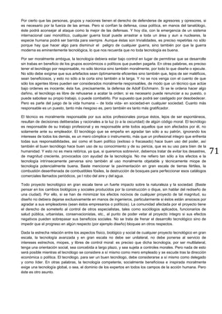 71
Por cierto que las personas, grupos y naciones tienen el derecho de defenderse de agresores y opresores, si
es necesario por la fuerza de las armas. Pero si confían la defensa, cosa política, en manos del tanatólogo,
éste podrá aconsejar al ataque como la mejor de las defensas. Y hoy día, con la emergencia de un sistema
internacional casi monolítico, cualquier guerra local puede arrastrar a toda un área y aun a nucleares, la
especie humana podrá ser barrida para siempre. Aunque éstas son trivialidades, es preciso repetirlas no sólo
porque hay que hacer algo para disminuir el peligro de cualquier guerra, sino también por que la guerra
moderna es eminentemente tecnológica, lo que nos recuerda que no toda tecnología es buena.
Por ser moralmente ambigua, la tecnología debiera estar bajo control en lugar de permitirse que se desarrolle
sin trabas en beneficio de los grupos económicos o políticos que pueden pagarla. En otras palabras, es preciso
tener el tecnólogo por responsable, no sólo técnica sino también moralmente, por todo lo que diseñe o ejecute.
No sólo debe exigirse que sus artefactos sean óptimamente eficientes sino también que, lejos de ser maléficos,
sean beneficiosos, y esto no sólo a la corta sino también a la larga. Y no se nos venga con el cuento de que
sólo los agentes libres pueden ser considerados moralmente responsables, de modo que un técnico que actúe
bajo ordenes es inocente; ésta fue, precisamente, la defensa de Adolf Eichmann. Si se le ordena hacer algo
dañino, el tecnólogo es libre de rehusarse a acatar la orden; si es necesario puede renunciar a su puesto, o
puede sabotear su propio trabajo, o puede combatirlo. Por supuesto que podrá ser castigado por desobedecer.
Pero es parte del juego de la vida humana – de toda vida- en sociedad-en cualquier sociedad. Cuanto más
responsable es un puesto, tanto más riesgoso es, pero también es tanto más gratificador.
El técnico es moralmente responsable por sus actos profesionales porque éstos, lejos de ser espontáneos,
resultan de decisiones deliberadas y racionales a la luz (o a la oscuridad) de algún código moral. El tecnólogo
es responsable de su trabajo profesional y es responsable ante todos aquellos que son afectados por él, no
solamente ante su empleador. El tecnólogo que se empeña en agradar tan sólo a su patrón, ignorando los
intereses de todos los demás, es un mero cómplice o instrumento, más que un profesional integro que enfrenta
todas sus responsabilidades, así como el buen político (exitoso o fracasado) hace buen uso del poder, así
también el buen tecnólogo hace buen uso de su conocimiento y de su pericia, que es su uso para bien de la
humanidad. Y esto no es mera retórica, ya que, si queremos sobrevivir, debemos tratar de evitar los desastres,
de magnitud creciente, provocados con ayudad de la tecnología. No me refiero tan sólo a los efectos e la
tecnología intrínsecamente perversa sino también al uso moralmente objetable y técnicamente miope de
tecnología potencialmente buena. Baste mencionar la pavimentación en gran escala de tierras fértiles, la
combustión desenfrenada de combustibles fósiles, la destrucción de bosques para perfeccionar esos catálogos
comerciales llamados periódicos, ye l robo del aire y del agua.
Todo proyecto tecnológico en gran escala tiene un fuerte impacto sobre la naturaleza y la sociedad. (Baste
pensar en los cambios biológicos y sociales producidos por la construcción o dique, sin hablar del rediseño de
una ciudad). Por ello, si se han de minimizar los efectos nocivos de cualquier proyecto de tal magnitud, su
diseño no debiera dejarse exclusivamente en manos de ingenieros, particularmente si éstos están ansiosos por
agradar a sus empleadores (sean éstos empresarios o políticos). La comunidad afectada por el proyecto tiene
el derecho de someterlo al control de otros especialistas, tales como sociólogos aplicados, funcionarios de
salud pública, urbanistas, conservacionistas, etc., al punto de poder vetar al proyecto íntegro si sus efectos
negativos pueden sobrepasar sus beneficios sociales. No se trata de frenar el desarrollo tecnológico sino de
impedir que el progreso en algún respecto (por ejemplo diseño) bloquee en otros respectos.
Dada la estrecha relación entre los aspectos físico, biológico y social de cualquier proyecto tecnológico en gran
escala, la tecnología avanzada y en gran escala no debe ser unilateral, no debe ponerse al servicio de
intereses estrechos, miopes, y libres de control moral: es preciso que dicha tecnología, por ser multilateral,
tenga una orientación social, sea concebida a largo plazo, y sea sujeta a controles morales. Pero nada de esto
será posible mientras el tecnólogo se considere a sí mismo como mero empleado y se escude tras la dirección
económica o política. El tecnólogo, para ser un buen tecnólogo, debe considerarse a sí mismo como delegado
y como líder. En otras palabras, la tecnología competente, socialmente beneficiosa e inspirada moralmente
exige una tecnología global, o sea, el dominio de los expertos en todos los campos de la acción humana. Pero
éste es otro asunto.
 