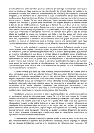 74
a ciertas diferencias en los derechos que tenga cada uno. Sin embargo, reconocer este hecho que es
obvio, no implica que haya una barrera para la extensión del principio básico de igualdad a los
animales no humanos. Las diferencias que existen entre los hombres y las mujeres son igualmente
innegables, y los defensores de la Liberación de la Mujer son conscientes de que estas diferencias
pueden originar derechos diferentes. Muchas feministas sostienen que las mujeres tienen derecho a
abortar cuando lo deseen. De esto no se infiere que, puesto que estas mismas feministas hacen
campaña para conseguir la igualdad entre los hombres y las mujeres, tengan que defender también
el derecho de los hombres al aborto. Puesto que un hombre no puede tener un aborto, no tiene
sentido hablar de su derecho a tenerlo. Puesto que un perro no puede votar, no tiene sentido hablar
de su derecho al voto. No hay ninguna razón por la que la Liberación de la Mujer o la de los Animales
tengan que complicarse con semejantes necedades. la extensión de un grupo a otro del principio
básico de igualdad no implica que tengamos que tratar a los dos grupos del mismo modo
exactamente, ni tampoco garantiza los mismos derechos a ambos grupos. El que debamos o no
hacer esto, dependerá de la naturaleza de los miembros de los dos grupos. El principio básico de
igualdad no requiere un tratamiento igual o idéntico; requiere una consideración igual. Igual
consideración para seres diferentes puede conducir a diferentes tratamientos y derechos diferentes.
Vemos, por tanto, que hay otra manera de responder al intento de Taylor de parodiar la causa
de los derechos de las mujeres, una manera que no niega las obvias diferencias entre los humanos y
los no humanos, pero que penetra más profundamente en la cuestion de la igualdad y que concluye
sin encontrar nada absurda la idea de que el principio básico de igualdad se aplique a las llamadas
"bestias". Esta conclusión puede parecernos extraña por el momento, pero si examinamos más
detenidamente las bases sobre las que se apoya nuestra oposición a la discriminación por la raza o
el sexo, veremos que no serían muy sólidas si pidiéramos igualdad para los negros, las mujeres y
otros grupos de humanos oprimidos y, simultáneamente, les negáramos a los no humanos una
consideración igual. Para clarificar este punto tenemos que ver primero por qué exactamente son
repudiables el racismo y el sexismo.
Cuando decimos que todos los seres humanos, independientemente de su raza, credo o
sexo, son iguales, ¿qué es lo que estamos afirmando? Los que desean defender las sociedades
jerárquicas no igualitarias han señalado a menudo que, sea cual fuere el método de demostración
elegido, simplemente no es verdad que todos los humanos son iguales. Nos guste o no, tenemos que
reconocer el hecho de que los humanos tienen formas y tamaños diversos, capacidades morales y
facultades intelectuales diferentes, distintos grados de benevolencia y sensibilidad para con las
necesidades de los demás, diferentes capacidades para comunicarse efectivamente y para
experimentar placer y dolor. Dicho de otro modo, si cuando exigimos igualdad nos basáramos en la
igualdad real de todos los seres humanos, tendríamos que dejar de exigirla.
No obstante, uno puede aferrarse a la idea de que la igualdad de los seres humanos se basa
en una igualdad real de las diferentes razas y sexos. Se podría decir que, aunque los humanos
difieren como individuos, no existen diferencias entre las razas y los sexos en cuanto tales. Del mero
hecho de que una persona sea negra o mujer no se puede inferir nada sobre sus capacidades
intelectuales o morales y ésta, podría decirse, es la razón por la que el racismo y el sexismo son
repudiables. El racista blanco alega ser superior a los negros, pero esto es falso, ya que aunque
existen diferencias entre los individuos, algunos negros son superiores en capacidad y facultades a
algunos blancos en todos los aspectos relevantes que puedan concebirse. El oponente del sexismo
diría lo mismo: el sexo de una persona no nos dice nada sobre sus capacidades, y por lo tanto, es
injustificado discriminar sobre la base del sexo.
La existencia de variantes individuales cuya base no sea la raza o el sexo, sin embargo, nos
deja vulnerables frente a un oponente de la igualdad más sofisticado, uno que proponga por ejemplo,
que los intereses de todas las personas cuyos coeficientes de inteligencia sean menores a 100
 