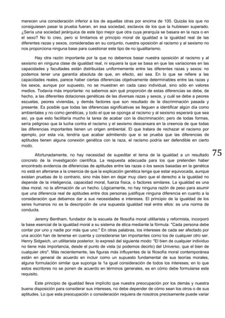 75
merecen una consideración inferior a los de aquellas otras por encima de 100. Quizás los que no
consiguiesen pasar la prueba fueran, en esa sociedad, esclavos de los que la hubiesen superado.
¿Sería una sociedad jerárquica de este tipo mejor que otra cuya jerarquía se basara en la raza o en
el sexo? No lo creo, pero si limitamos el principio moral de igualdad a la igualdad real de las
diferentes razas y sexos, consideradas en su conjunto, nuestra oposición al racismo y al sexismo no
nos proporciona ninguna base para cuestionar este tipo de no igualitarismo.
Hay otra razón importante por la que no debemos basar nuestra oposición al racismo y al
sexismo en ninguna clase de igualdad real, ni siquiera la que se basa en que las variaciones en las
capacidades y facultades están distribuidas uniformemente entre las diferentes razas y sexos: no
podemos tener una garantía absoluta de que, en efecto, así sea. En lo que se refiere a las
capacidades reales, parece haber ciertas diferencias objetivamente determinables entre las razas y
los sexos, aunque por supuesto, no se muestran en cada caso individual, sino sólo en valores
medios. Todavía más importante: no sabemos aún qué proporción de estas diferencias se debe, de
hecho, a las diferentes dotaciones genéticas de las diversas razas y sexos, y cuál se debe a peores
escuelas, peores viviendas, y demás factores que son resultado de la discriminación pasada y
presente. Es posible que todas las diferencias significativas se lleguen a identificar algún día como
ambientales y no como genéticas, y todo el que se oponga al racismo y al sexismo esperará que sea
así, ya que esto facilitaría mucho la tarea de acabar con la discriminación; pero de todas formas,
sería peligroso que la lucha contra el racismo y el sexismo descansara en la creencia de que todas
las diferencias importantes tienen un origen ambiental. El que tratara de rechazar el racismo por
ejemplo, por esta vía, tendría que acabar admitiendo que si se prueba que las diferencias de
aptitudes tienen alguna conexión genética con la raza, el racismo podría ser defendible en cierto
modo.
Afortunadamente, no hay necesidad de supeditar el tema de la igualdad a un resultado
concreto de la investigación científica. La respuesta adecuada para los que pretenden haber
encontrado evidencia de diferencias de aptitudes entre las razas o los sexos basadas en la genética
no está en aferrarse a la creencia de que la explicación genética tenga que estar equivocada, aunque
existan pruebas de lo contrario, sino más bien en dejar muy claro que el derecho a la igualdad no
depende de la inteligencia, capacidad moral, fuerza física, o factores similares. La igualdad es una
idea moral, no la afirmación de un hecho. Lógicamente, no hay ninguna razón de peso para asumir
que una diferencia real de aptitudes entre dos personas justifique ninguna diferencia en cuanto a la
consideración que debamos dar a sus necesidades e intereses. El principio de la igualdad de los
seres humanos no es la descripción de una supuesta igualdad real entre ellos: es una norma de
conducta.
Jeremy Bentham, fundador de la escuela de filosofía moral utilitarista y reformista, incorporó
la base esencial de la igualdad moral a su sistema de ética mediante la fórmula: "Cada persona debe
contar por uno y nadie por más que uno." En otras palabras, los intereses de cada ser afectado por
una acción han de tenerse en cuenta y considerarse tan importantes como los de cualquier otro ser.
Henry Sidgwich, un utilitarista posterior, lo expresó del siguiente modo: "El bien de cualquier individuo
no tiene más importancia, desde el punto de vista (si podemos decirlo) del Universo, que el bien de
cualquier otro". Más recientemente, las figuras más influyentes de la filosofía moral contemporánea
están en general de acuerdo en incluir como un supuesto fundamental de sus teorías morales,
alguna formulación similar que suponga la 1a igual consideración de todos los intereses; en lo que
estos escritores no se ponen de acuerdo en términos generales, es en cómo debe formularse este
requisito.
Este principio de igualdad lleva implícito que nuestra preocupación por los demás y nuestra
buena disposición para considerar sus intereses, no debe depender de cómo sean los otros o de sus
aptitudes. Lo que esta preocupación o consideración requiera de nosotros precisamente puede variar
 