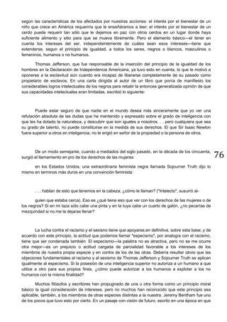 76
según las características de los afectados por nuestras acciones: el interés por el bienestar de un
niño que crece en América requeriría que le enseñáramos a leer; el interés por el bienestar de un
cerdo puede requerir tan sólo que le dejemos en paz con otros cerdos en un lugar donde haya
suficiente alimento y sitio para que se mueva libremente. Pero el elemento básico—el tener en
cuenta los intereses del ser, independientemente de cuáles sean esos intereses—tiene que
extenderse, segun el principio de igualdad, a todos los seres, negros o blancos, masculinos o
femeninos, humanos o no humanos.
Thomas Jefferson, que fue responsable de la inserción del principio de la igualdad de los
hombres en la Declaración de Independencia Americana, ya tuvo esto en cuenta, lo que le motivó a
oponerse a la esclavitud aún cuando era incapaz de liberarse completamente de su pasado como
propietario de esclavos. En una carta dirigida al autor de un libro que ponía de manifiesto los
considerables logros intelectuales de los negros para rebatir la entonces generalizada opinión de que
sus capacidades intelectuales eran limitadas, escribió lo siguiente:
Puede estar seguro de que nadie en el mundo desea más sinceramente que yo ver una
refutación absoluta de las dudas que he mantenido y expresado sobre el grado de inteligencia con
que les ha dotado la naturaleza, y descubrir que son iguales a nosotros. . . pero cualquiera que sea
su grado de talento, no puede constituirse en la medida de sus derechos. El que Sir Isaac Newton
fuera superior a otros en inteligencia, no le erigió en señor de la propiedad o la persona de otros.
De un modo semejante, cuando a mediados del siglo pasado, en la década de los cincuenta,
surgió el llamamiento en pro de los derechos de las mujeres
en los Estados Unidos, una extraordinaria feminista negra llarnada Sojourner Truth dijo lo
mismo en terminos más duros en una convención feminista:
. . . hablan de esto que tenemos en la cabeza; ¿cómo le llaman? ("Intelecto", susurró al-
guien que estaba cerca). Eso es ¿qué tiene eso que ver con los derechos de las mujeres o de
los negros? Si en mi taza sólo cabe una pinta y en la tuya cabe un cuarto de galón, ¿no pecarías de
mezquindad si no me la dejaras llenar?
La lucha contra el racismo y el sexisno tiene que apoyarse,en definitiva, sobre esta base; y de
acuerdo con este principio, la actitud que podemos llamar "especismo", por analogía con el racismo,
tiene que ser condenada también. El especismo—la palabra no es atractiva, pero no se me ocurre
otra mejor—es un prejuicio o actitud cargada de parcialidad favorable a los intereses de los
miembros de nuestra propia especie y en contra de los de las otras. Debería resultar obvio que las
objeciones fundamentales al racismo y al sexismo de Thomas Jefferson y Sojourner Truth se aplican
igualmente al especismo. Si la posesión de una inteligencia superior no autoriza a un humano a que
utilice a otro para sus propios fines, ¿cómo puede autorizar a los humanos a explotar a los no
humanos con la misma finalidad?
Muchos filósofos y escritores han propugnado de una u otra forma como un principio moral
básico la igual consideración de intereses, pero no muchos han reconocido que este principio sea
aplicable, también, a los miembros de otras especies distintas a la nuestra. Jeremy Bentham fue uno
de los pocos que tuvo esto por cierto. En un pasaje con visión de futuro, escrito en una época en que
 