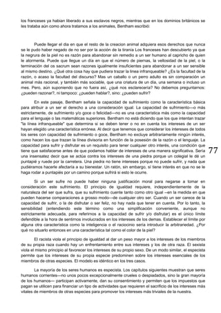 77
los franceses ya habian liberado a sus esclavos negros, mientras que en los dominios británicos se
les trataba aún como ahora tratamos a los animales, Bentham escribió:
Puede llegar el dia en que el resto de la creacion animal adquiera esos derechos que nunca
se le pudo haber negado de no ser por la acción de la tiranía Los franceses han descubierto ya que
la negrura de la piel no es razón para abandonar sin remedio a un ser humano al capricho de quien
le atormenta. Puede que llegue un día en que el número de piernas, la vellosidad de la piel, o la
terminación del os sacrum sean razones igualmente insuficientes para abandonar a un ser sensible
al mismo destino. ¿Qué otra cosa hay que pudiera trazar la linea infranqueable? ¿Es la facultad de la
razón, o acaso la facultad del discurso? Mas un caballo o un perro adulto es sin comparación un
animal más racional, y también más sociable, que una criatura de un día, una semana o incluso un
mes. Pero, aún suponiendo que no fuera así, ¿qué nos esclarecería? No debemos preguntarnos:
¿pueden razonar?, ni tampoco: ¿pueden hablar?, sino: ¿pueden sufrir?
En este pasaje, Bentham señala la capacidad de sufrimiento como la característica básica
para atribuir a un ser el derecho a una consideración igual. La capacidad de sufrimiento—o más
estrictamente, de sufrimiento y/o goce o felicidad—no es una característica más como la capacidad
para el lenguaje o las matemáticas superiores. Bentham no está diciendo que los que intentan trazar
"la línea infranqueable" que determina si se deben tener o no en cuenta los intereses de un ser
hayan elegido una característica errónea. Al decir que tenemos que considerar los intereses de todos
los seres con capacidad de sufrimiento o goce, Bentham no excluye arbitrariamente ningún interés,
como hacen los que trazan la línea divisoria en función de la posesión de la razón o el lenguaje. La
capacidad para sufrir y disfrutar es un requisito para tener cualquier otro interés, una condición que
tiene que satisfacerse antes de que podamos hablar de intereses de una manera significativa. Sería
una insensatez decir que se actúa contra los intereses de una piedra porque un colegial le dé un
puntapié y ruede por la carretera. Una piedra no tiene intereses porque no puede sufrir, y nada que
pudiéramos hacerle afectaría a su bienestar. Un ratón, sin embargo, sí tiene interés en que no se le
haga rodar a puntapiés por un camino porque sufrirá si esto le ocurre.
Si un ser sufre no puede haber ninguna justificación moral para negarse a tomar en
consideración este sufrimiento. El principio de igualdad requiere, independientemente de la
naturaleza del ser que sufra, que su sufrimiento cuente tanto como otro igual --en la medida en que
pueden hacerse comparaciones a grosso modo—de cualquier otro ser. Cuando un ser carece de la
capacidad de sufrir, o la de disfrutar o ser feliz, no hay nada que tener en cuenta. Por lo tanto, la
sensibilidad (entendiendo este término como una simplificación conveniente, aunque no
estrictamente adecuada, para referirnos a la capacidad de sufrir y/o disfrutar) es el único límite
defendible a la hora de sentirnos involucrados en los intereses de los demas. Establecer el límite por
alguna otra característica como la inteligencia o el raciocinio sería introducir la arbitrariedad. ¿Por
qué no situarlo entonces en una característica tal como el color de la piel?
El racista viola el principio de igualdad al dar un peso mayor a los intereses de los miembros
de su propia raza cuando hay un enfrentamiento entre sus intereses y los de otra raza. El sexista
viola el mismo principio al favorecer los intereses de su propio sexo. De un modo similar, el especista
permite que los intereses de su propia especie predominen sobre los intereses esenciales de los
miembros de otras especies. El modelo es idéntico en los tres casos.
La mayoría de los seres humanos es especista. Los capítulos siguientes muestran que seres
humanos corrientes—no unos pocos excepcionalmente crueles o despiadados, sino la gran mayoría
de los humanos— participan activamente, dan su consentimiento y permiten que los impuestos que
pagan se utilicen para financiar un tipo de actividades que requieren el sacrificio de los intereses más
vitales de miembros de otras especies para promover los intereses más triviales de la nuestra.
 