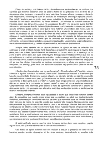 78
Existe, sin embargo, una defensa del tipo de acciones que se describen en los próximos dos
capítulos que debemos descartar antes de pasar a hablar de las prácticas en sí. Se trata de un
alegato que, si es verdadero, nos permitiría hacer toda clase de cosas a los no humanos por la razón
más insignificante, o sin ninguna razón en absoluto, sin merecer por ello ningún reproche fundado.
Esta opinión sostiene que en ningún caso somos culpables de despreciar los intereses de otros
animales por una razón sencillísima: no tienen intereses. Los animales no humanos carecen de
intereses, según esta perspectiva, porque no son capaces de sufrir, y no es que se quiera decir tan
sólo que no son capaces de sufrir de las múltiples formas en que lo hacen los humanos, por ejemplo,
que una ternera no pueda sufrir por saber que la van a matar en un período de seis meses. Esto no
ofrece lugar a dudas, si bien no libera a los humanos de la acusación de especismo, ya que no
elimina la posibilidad de que los animales sufran de otras formas: haciéndoles recibir descargas
eléctricas o manteniéndoles entumecidos en pequeñas jaulas, por ejemplo. La defensa que voy a
exponer ahora, consistente en afirmar que los animales son incapaces de cualquier tipo de
sufrimiento, es mucho más devastadora, aunque menos plausible. Los animales, según esta opinión,
son autómatas inconscientes, y carecen de pensamientos, sentimientos y vida mental.
Aunque, como veremos en un capítulo posterior, la opinión de que los animales son
autómatas la lanzó el filósofo francés René Descartes en el siglo XVII, es obvio para la mayoría de la
gente, entonces y ahora, que si clavamos sin anestesia un cuchillo afilado en el estómago de un
perro, el perro sentirá dolor. Las leyes en la mayoría de los países civilizados confirman que esto es
así prohibiendo la crueldad gratuita con los animales. Los lectores cuyo sentido común les diga que
los animales sufren, pueden saltarse lo que queda de esta sección y pasar directamente a la página
40, ya que las páginas intermedias se dedican exclusivamente a refutar una postura que no
comparten. Sin embargo, para hacer una exposición completa, hay que incluirla a pesar de ser tan
poco plausible.
¿Sienten dolor los animales, que no son humanos? ¿Cómo lo sabemos? Pues bien, ¿cómo
sabemos si alguien, humano o no humano, siente dolor? Sabemos que nosotros sí lo sentimos por
haberlo experimentado directamente cuando alguien, por ejemplo, aprieta un cigarrillo encendido
contra el dorso de nuestra mano; pero, ¿cómo saber que los demás también lo sienten? No se puede
experimentar el dolor ajeno, tanto si el "otro" es nuestro mejor amigo como si es un perro callejero. El
dolor es un estado de la conciencia, un "suceso mental", y, como tal, nunca puede ser observado.
Comportamientos como retorcerse, gritar o retirar la mano del cigarrillo no son dolor en sí. El dolor es
algo que se siente, y no nos queda más alternativa que inferir que los otros también lo sienten por las
diversas indicaciones externas.
En teoría, siempre podríamos estar equivocados al asumir que otros seres humanos sienten
dolor. Es concebible que nuestro mejor amigo sea, en realidad, un robot muy inteligentemente
construído, controlado por un brillante científico, de forma que manifieste todas las señales de sentir
dolor, pero que de hecho, no sea más sensible que cualquier otra maquina. Nunca podemos estar
completamente seguros de que no sea éste el caso y, sin embargo, mientras éste tema resulta
complejo para los filósofos, nadie tiene la menor duda de que nuestros mejores amigos sienten dolor
exactamente igual que nosotros. Se trata de una deducción, pero es una deducción muy razonable,
dado que está basada en observaciones de su conducta en aquellas situaciones en las que nosotros
sentiríamos dolor, y en el hecho de que tenemos toda la razón al asumir que nuestros amigos son
seres como nosotros, con sistemas nerviosos como los nuestros, que funcionan de un modo similar y
son capaces de generar iguales sentimientos en parecidas circunstancias.
Si está justificado suponer que los otros humanos sienten dolor como nosotros, ¿existe
alguna razón para que no lo estuviera en el caso de otros animales?
Casi todos los signos externos que nos motivan a deducir la presencia de dolor en los
humanos pueden también observarse en las otras especies, especialmente en aquéllas más
 