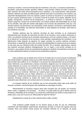 79
cercanas a nosotros, como los diversos tipos de mamíferos y las aves. La conducta característica—
sacudidas, contorsiones faciales, gemidos, chillidos u otros sonidos, intentos de evitar la fuente del
dolor, aparición del miedo ante la perspectiva de su repetición, y así sucesivamente—está presente.
Además, sabemos que estos animales poseen sistemas nerviosos muy parecidos a los nuestros, que
responden fisiológicamente como los nuestros cuando el animal se encuentra en circunstancias en
las que nosotros sentiríamos dolor: un aumento inicial de la presión de la sangre, dilatación de las
pupilas, transpiración, aumento de las pulsaciones y, si continúa el estímulo, un descenso de la
presión sanguínea. Aunque los humanos tienen una corteza cerebral más desarrollada que el resto
de los animales, esta parte del cerebro está ligada a las funciones del pensamiento más que a los
impulsos básicos, las emociones y los sentimientos. Estos impulsos, emociones y sentimientos están
situados en el diencéfalo, que está bien desarrollado en otras especies de animales, sobre todo en
los mamíferos y las aves.
También sabemos que los sistemas nerviosos de otros animales no se construyeron
artificialmente para remedar las reacciones de dolor de los humanos, como pudiera construirse un
robot. Los sistemas nerviosos de los animales evolucionaron como los nuestros propios y, de hecho,
en la historia de 1a evolución de los humanos y otros animales, especialmente los mamíferos, no se
diferenciaron hasta después de aparecer los rasgos centrales de nuestros sistemas nerviosos.
Obviamente, la capacidad de sentir dolor aurnenta las probabilidades de supervivencia de la especie,
ya que hace que sus miembros eviten las fuentes del daño. No es sensato, seguramente, suponer
que sistemas nerviosos idénticos fisiológicamente, con un origen y una función similares en su
evolución y que originan formas de comportamiento iguales en similares circunstancias, funcionen de
un modo radicalmente distinto en el plano de los sentimientos subjetivos.
Hace ya tiempo que se acepta como norma en el campo de la ci~ncia el buscar la explicación
más simple posible a cualquier suceso que se esté intentando explicar. Se acude de vez en cuando a
este principio para calificar de "no científicas" a las teorías del comportamiento de los animales que
hacen referencia a sus sentimientos y deseos conscientes, alegando que si la conducta en cuestión
puede explicarse sin invocar a la conciencia o los sentimientos, ésta sería la teoría más simple. Sin
embargo, ahora podemos ver que cuando estas explicaciones se sitúan en el contexto general de la
conducta de los animales humanos y de los no humanos, resultan ser, de hecho, mucho más
compleias que sus contrarias. Sabemos por nuestra propia experiencia que las explicaciones de
nuestro comportamiento que no hagan referencia a la conciencia y al sentimiento de dolor son
incompletas; y resulta más simple suponer que un comportamiento igual en los animales que tienen
sistemas nerviosos similares se explica del mismo modo, que intentar inventar alguna otra
explicación para diferenciar a los humanos de los no humanos a este respecto.
La inmensa mayoría de los cientificos que se han pronunciado sobre este punto están de
acuerdo. Lord Brain, una de las figuras más importantes en neurología, ha dicho:
Personalmente no encuentro ninguna razón para conceder que mis iguales, los humanos,
tienen mente, y negárselo a los animales. . . Al menos, no puedo dudar de que la relación entre los
intereses y actividades de los animales y su conclencia y sentimientos es similar a la que existe en mi
propio caso, y que, por lo que yo sé, hasta puede ser igual de intensa.7
Paralelamente, el autor de un libro reciente sobre el dolor, escribe:
Toda evidencia posible basada en los hechos apoya la tesis de que los vertebrados
mamíferos más desarrollados experimentan sensaciones de dolor al menos tan agudas como las
nuestras. Decir que sienten menos porque son animales inferiores es un absurdo; se puede
 