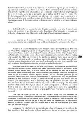 80
demostrar fácilmente que muchos de sus sentidos son mucho más agudos que los nuestros: la
agudeza visual en ciertas aves, el oído en la mayoría de los animales salvajes, y el tacto en otros;
éstos animales dependen en la actualidad más que nosotros del conocimiento más completo posible
de un medio hostil. Aparte de la complejidad de la corteza cerebral (que no percibe dolor
directamente), sus sistemas nerviosos son casi idénticos a los nuestros, y sus reacciones ante el
dolor extraordinariamente parecidas, aunque carentes (según mi información) de connotaciones
filosóficas y morales. El elemento emocional es de sobra evidente ante todo en forma de miedo y de
cólera.8
En Gran Bretaña, tres comités diferentes del gobierno, expertos en el tema de los animales,
llegaron a la conclusión de que éstos sienten dolor. Después de señalar las pautas de conducta que
evidencían este punto de vista, el Committee on Cruelty to Wild Animals decia lo siguiente:
. . . creemos que la evidencia fisiológica, y más concretamente la anatómica, justifica
plenamente y refuerza la creencia basada en el sentido común de que los anima'ies sienten dolor.
Y después de señalar el carácter evolutivo del dolor, acababa concluyendo que el dolor tiene
una "clara utilidad biológica" y que esto constituye "un tercer tipo de evidencia de que los animales
sienten dolor". Pasaba entonces, a considerar formas de sufrimiento distintas del simple dolor físico,
y añadía que los miembros del comité estaban "convencidos de que los animales sufren de miedo y
terror agudos". En 1965, los informes de los comités del gobierno inglés sobre experimentos
realizados con animales, y sobre el estado de los animales sometidos a métodos de producción
intensiva, estaban de acuerdo con esta tesis, concluyendo que los animales tienen capacidad para
sufrir no sólo por daños físicos directos, sino por miedo, ansiedad, tensión, etc.9
Podriamos considerar que esto es suficiente para poner fin a la controversia; pero hay todavía
otra objeción que merece nuestra consideración. Existe, pese a todo, una pauta de conducta de los
humanos cuando sienten dolor, de la que carecen los no humanos. Se trata de un lenguaje
desarrollado. Otros animales se pueden comunicar entre sí, pero no según parece, en la complicada
forma en que lo hacemos nosotros. Algunos filósofos, incluido Descartes, pensaron que es
importante el hecho de que los humanos puedan contarse su experiencia del dolor con gran detalle,
en tanto que otros animales no pueden. (Es interesante resaltar que esta linea divisoria entre los
humanos y las otras especies, clara en otro tiempo. hoy está poniéndose en duda a causa del
descubri miento de que a los chimpancés se les puede enseñar un lenguaje.) 10 Pero, como
Bentham señaló hace mucho tiempo, la facultad de utilizar un lenguaje no es relevante a la hora de
decidir el trato que se debe a un ser, a menos que esa facultad pueda ligarse a su capacidad de
sufrimiento, en cuyo caso la ausencia de un lenguaje podria hacer dudar de la existencia de esta
capacidad.
Este nexo se puede abordar por dos vías. Primero, existe una vaga trayectoria de
pensamiento filosófico, proveniente quizás de ciertas doctrinas asociadas al influyente filósofo Ludwig
Wittgenstein, que mantiene que no podemos atribuir estados de conciencia a seres sin lenguaje. Esta
postura no me parece plausible, ya que el lenguaje puede ser necesario para el pensamiento
abstracto, al menos a un cierto nivel, pero estados como el dolor son más primitivos, y no tienen
nada que ver con el lenguaje.
La segunda vía, más facilmente comprensible, de enlazar el lenguaje con la existencia del
dolor consiste en decir que la mejor evidencia que tenemos de que otra criatura sufre dolor es
 