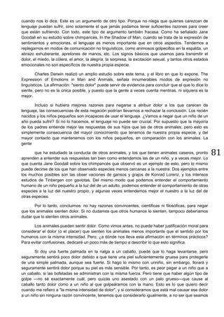 81
cuando nos lo dice. Este es un argumento de otro tipo. Porque no niega que quienes carezcan de
lenguaje puedan sufrir, sino solamente el que jamás podamos tener suficientes razones para creer
que están sufriendo. Con todo, este tipo de argumento también fracasa. Como ha señalado Jane
Goodall en su estudio sobre chimpancés, In the Shadow of Man, cuando se trata de la expresión de
sentimientos y emociones, el lenguaje es menos importante que en otros aspectos. Tendemos a
replegarnos en modos de comunicación no linguísticos, como animosos golpecillos en la espalda, un
abrazo exhuberante, apretones de manos, etc. Los signos básicos que usamos para transmitir el
dolor, el miedo, la cólera, el amor, la alegría, la sorpresa, la excitación sexual, y tantos otros estados
emocionales no son específicos de nuestra propia especie.
Charles Darwin realizó un amplio estudio sobre este tema, y el libro en que lo expone, The
Expression of Emotions in Man and Animals, señala innumerables modos de expresión no
linguísticos. La afirmación: "siento dolor" puede servir de evidencia para concluir que el que lo dice lo
siente, pero no es la única posible, y puesto que la gente a veces cuenta mentiras, ni siquiera es la
mejor.
Incluso si hubiera mejores razones para negarse a atribuir dolor a los que carecen de
lenguaje, las consecuencias de esta negación podrían llevarnos a rechazar la conclusión. Los recién
nacidos y los niños pequeños son incapaces de usar el lenguaje. ¿Vamos a negar que un niño de un
año pueda sufrir? Si no lo hacemos, el lenguaje no puede ser crucial. Por supuesto que la mayoría
de los padres entiende mejor las respuestas de sus hijos que las de otros animales; pero esto es
simplemente consecuencia del mayor conocimiento que tenemos de nuestra propia especie, y del
mayor contacto que mantenemos con los niños pequeños, en comparación con los animales. La
gente
que ha estudiado la conducta de otros animales, y los que tienen animales caseros, pronto
aprenden a entender sus respuestas tan bien como entendemos las de un niño, y a veces mejor. Lo
que cuenta Jane Goodall sobre los chimpancés que observó es un ejemplo de esto, pero lo mismo
puede decirse de los que han observado especies menos cercanas a la nuestra. Dos ejemplos entre
los muchos posibles son las obser vaciones de gansos y grajos de Konrad Lorenz, y los intensos
estudios de Tinbergen con gaviotas. Del mismo modo que podemos entender el comportamiento
humano de un niño pequeño a la luz del de un adulto, podemos entender el comportamiento de otras
especies a la luz del nuestro propio, y algunas veces entendemos mejor el nuestro a la luz del de
otras especies.
Por lo tanto, concluimos: no hay razones convincentes, cientificas ni filosóficas, para negar
que los animales sienten dolor. Si no dudamos que otros humanos lo sienten, tampoco deberíamos
dudar que lo slenten otros animales.
Los animales pueden sentir dolor. Como vimos antes, no puede haber justificación moral para
considerar el dolor (o el placer) que sienten los animales menos importante que el sentido por los
humanos con la misma intensidad. Pero, ¿a dónde nos lleva esta afirmación en términos prácticos?
Para evitar confusiones, dedicaré un poco más de tiempo a describir lo que esto significa.
Si doy una fuerte palmada en la nalga a un caballo, puede que lo haga levantarse, pero
seguramente sentirá poco dolor debido a que tiene una piel suficientemente gruesa para protegerle
de una simple palmada, aunque sea fuerte. Si hago lo mismo con unniño, sin embargo, llorará y
seguramente sentirá dolor porque su piel es más sensible. Por tanto, es peor pegar a un niño que a
un caballo, si las bofetadas se administran con la misma fuerza. Pero tiene que haber algún tipo de
golpe —no sé exactamente cuál, pero quizás uno asestado con un palo grueso—que cause al
caballo tanto dolor como a un niño al que golpeáramos con la mano. Esto es lo que quiero decir
cuando me refiero a "la misma intensidad de dolor", y si consideramos que está mal causar ese dolor
a un niño sin ninguna razón convincente, tenemos que considerarlo igualmente, a no ser que seamos
 