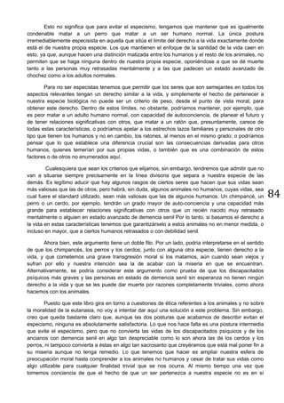84
Esto no significa que para evitar el especismo, tengamos que mantener que es igualmente
condenable matar a un perro que matar a un ser humano normal. La única postura
irremediablemente especisista en aquella que sitúa el limite del derecho a la vida exactamente donde
está el de nuestra propia especie. Los que mantienen el enfoque de la santidad de la vida caen en
esto, ya que, aunque hacen una distinción matizada entre los humanos y el resto de los animales, no
permiten que se haga ninguna dentro de nuestra propia especie, oponiéndose a que se dé muerte
tanto a las personas muy retrasadas mentalmente y a las que padecen un estado avanzado de
chochez como a los adultos normales.
Para no ser especistas tenemos que permitir que los seres que son semejantes en todos los
aspectos relevantes tengan un derecho similar a la vida, y simplemente el hecho de pertenecer a
nuestra especie biológica no puede ser un criterio de peso, desde el punto de vista moral, para
obtener este derecho. Dentro de estos límites, no obstante, podríamos mantener, por ejemplo, que
es peor matar a un adulto humano normal, con capacidad de autoconciencia, de planear el futuro y
de tener relaciones significativas con otros, que matar a un ratón que, presuntamente, carece de
todas estas características, o podríamos apelar a los estrechos lazos familiares y personales de otro
tipo que tienen los humanos y no en cambio, los ratones, al menos en el mismo grado; o podríamos
pensar que lo que establece una diferencia crucial son las consecuencias derivadas para otros
humanos, quienes temerían por sus propias vidas, o también que es una combinación de estos
factores o de otros no enumerados aquí.
Cualesquiera que sean los criterios que elijamos, sin embargo, tendremos que admitir que no
van a situarse siempre precisamente en la línea divisoria que separa a nuestra especie de las
demás. Es legítimo aducir que hay algunos rasgos de ciertos seres que hacen que sus vidas sean
más valiosas que las de otros; pero habrá, sin duda, algunos animales no humanos, cuyas vidas, sea
cual fuere el standard utilizado, sean más valiosas que las de algunos humanos. Un chimpancé, un
perro o un cerdo, por ejemplo, tendrán un grado mayor de auto-conciencia y una capacidad más
grande para establecer relaciones significativas con otros que un recién nacido muy retrasado
mentalmente o alguien en estado avanzado de demencia senil Por lo tanto, si basamos el derecho a
la vida en estas características tenemos que garantizárselo a estos animales no en menor medida, o
incluso en mayor, que a ciertos humanos retrasados o con debilidad senil.
Ahora bien, este argumento tiene un doble filo. Por un lado, podría interpretarse en el sentido
de que los chimpancés, los perros y los cerdos, junto con alguna otra especie, tienen derecho a la
vida, y que cometemos una grave transgresión moral si los matamos, aún cuando sean viejos y
sufran por ello y nuestra intención sea la de acabar con la miseria en que se encuentran.
Alternativamente, se podría considerar este argumento como prueba de que los discapacitados
psíquicos más graves y las personas en estado de demencia senil sin esperanza no tienen ningún
derecho a la vida y que se les puede dar muerte por razones completamente triviales, como ahora
hacemos con los animales.
Puesto que este libro gira en torno a cuestiones de ética referentes a los animales y no sobre
la moralidad de la eutanasia, no voy a intentar dar aquí una solución a este problema. Sin embargo,
creo que queda bastante claro que, aunque las dos posturas que acabamos de describir evitan el
especismo, ninguna es absolutamente satisfactoria. Lo que nos hace falta es una postura intermedia
que evite el especismo, pero que no convierta las vidas de los discapacitados psíquicos y de los
ancianos con demencia senil en algo tan despreciable como lo son ahora las de los cerdos y los
perros, ni tampoco convierta a éstas en algo tan sacrosanto que creyéramos que está mal poner fin a
su miseria aunque no tenga remedio. Lo que tenemos que hacer es ampliar nuestra esfera de
preocupación moral hasta comprender a los animales no humanos y cesar de tratar sus vidas como
algo utilizable para cualquier finalidad trivial que se nos ocurra. Al mismo tiempo una vez que
tomemos conciencia de que el hecho de que un ser pertenezca a nuestra especie no es en sí
 