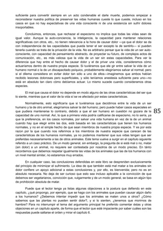 85
suficiente para convertir siempre en un acto condenable el darle muerte, podemos empezar a
reconsiderar nuestra política de preservar las vidas humanas cueste lo que cueste, incluso en los
casos en que no hay expectativas de una vida consciente ni de una existencia sin sufrir dolores
insoportables.
Concluimos, entonces, que rechazar el especismo no implica que todas las vidas sean de
igual valor. Aunque la auto-conciencia, la inteligencia, la capacidad para mantener relaciones
significativas con otros, etc., no tienen relevancia a la hora de causar dolor —ya que el dolor se da
con independencia de las capacidades que pueda tener el ser excepto la de sentirlo— sí pueden
tenerla cuando se trata de la privación de la vida. No es arbitrario pensar que la vida de un ser auto-
consciente, con capacidad de pensamiento abstracto, de proyectar su futuro, de complejos actos de
comunicación, etc., es más valiosa que la vida de un ser sin estas capacidades. Para ver la
diferencia que hay entre el hecho de causar dolor y el de privar una vida, consideremos cómo
actuaríamos dentro de nuestra propia especie. Si tuviéramos que ele gir entre salvar la vida de un
humano normal o la de un discapacitado psíquico, probablemente elegiríamos salvar al normal; pero
si el dilema consistiera en evitar dolor tan sólo a uno de ellos—imaginemos que ambos habían
recibido lesiones dolorosas pero superficiales, y sólo teníamos anestesia suficiente para uno—no
está en absoluto tan claro cómo debíamos actuar. Lo mismo sucede cuando consideramos otras
especies.
El mal que causa el dolor no depende en modo alguno de las otras características del ser que
lo siente, mientras que el valor de la vida sí se ve afectado por estas características.
Normalmente, esto significaría que si tuviéramos que decidirnos entre la vida de un ser
humano y la de otro animal, elegiríamos salvar la del humano; pero puede haber casos especiales en
que pudiera mantenerse lo contrario, debido a que el ser humano en cuestión no gozara de la
capacidad de uno normal. Así, lo que a primera vista podría calificarse de especismo, no lo sería, ya
que la preferencia, en los casos normales, por salvar una vida humana en vez de la de un animal
cuando hay que elegir entre las dos, está basada en las características que tienen los humanos
normales, y no en el simple hecho de que sean miembros de nuestra propia especie. Y es por esta
razon por la que cuando nos referimos a los miembros de nuestra especie que carecen de las
características de los humanos normales, ya no podemos mantener que sus vidas tengan que ser
preferidas necesariamente a las de otros animales. Este tema vuelve a surgir en el capítulo siguiente
referido a un caso práctico. De un modo general, sin embargo, la pregunta de si está mal o no, matar
(sin dolor) a un animal, no requiere ser contestada por nosotros de un modo preciso. En tánto
recordemos que debemos respetar igualmente las vidas de los animales que las de los humanos con
un nivel mental similar, no estaremos muy errados.
En cualquier caso, las conclusiones defendidas en este libro se desprenden exclusivamente
del principio de minimizar el sufrimiento. La idea de que también está mal matar a los animales sin
dolor confiere un apoyo adicional a estas conclusiones y, por ello, es bienvenida; pero no es en
absoluto necesaria. No deja de ser curioso que esto sea incluso aplicable a la convicción de que
debemos ser vegetarianos, convicción que, vulgarmente y de un modo general, se basa en algún tipo
de prohibición absoluta de matar.
Puede que el lector tenga ya listas algunas objeciones a la postura que defiendo en este
capítulo, ¿qué propongo, por ejemplo, que se haga con los animales que puedan causar algún daño
a los humanos? ¿Debemos intentar impedir que los animales se maten unos a otros? ¿Cómo
sabemos que las plantas no pueden sentir dolor?, y si lo sienten, ¿tenemos que morirnos de
hambre? Para no interrumpir el tema del argumento principal he preferido comentar éstas y otras
objeciones en un capítulo aparte, de forma que el lector que esté impaciente por saber cuáles son las
respuestas puede saltarse el orden y mirar el capítulo 6.
 