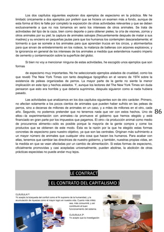 86
Los dos capítulos siguientes exploran dos ejemplos de especismo en la práctica. Me he
limitadc únicamente a dos ejemplos por preferir que se hiciera un examen más a fondo, aunque de
esta forma al libro le falte por completo la exposición de otras actividades relevantes y que se deben
exclusivamente a que no nos tomamos en serio los intereses de otros animales. Se trata de
actividades del tipo de la caza, bien como deporte o para obtener pieles; la cría de visones, zorros y
otros animales por su piel; la captura de animales salvajes (frecuentemente después de matar a sus
madres) y su encierro en pequeñas jaulas para que los humanos los contemplen descaradamente; el
tormento a que se somete a los animales para que aprendan trucos en los circos, y atormentarlos
para que sirvan de entretenimiento en los rodeos, la matanza de ballenas con arpones explosivos; y
la ignorancia en general de los intereses de los animales a medida que extendemos nuestro imperio
de cemento y contaminación sobre la superficie del globo.
Si bien no voy a mencionar ninguna de estas actividades, he escogido unos ejemplos que son
formas
de especismo muy importantes. No he seleccionado ejemplos aislados de crueldad, como los
que reveló The New York Times con tanto despliegue tipográfico en el verano de 1974 sobre la
existencia de peleas organizadas de perros. La mayor parte de la gente no siente la menor
implicación en este tipo y hechos aislados. Y, aunque los lectores del The New York Times sin duda
pensaron que esto era horrible y que debería suprimirse, después siguieron como si nada hubiera
pasado.
Las actividades que analizamos en los dos capítulos siguientes son de otro carácter. Primero,
no afectan solamente a los pocos cientos de animales que pueden haber sufrido en las peleas de
perros, sino a decenas de millones de animales en un caso, y a miles de millones en el otro, cada
año. Segundo, no podemos pretender que no tenemos nada que ver con estos hechos. Uno de
ellos—la experimentación con animales—la promueve el gobierno que hemos elegido y está
financiado en gran parte por los impuestos que pagamos. El otro—la producción animal como medio
de procurarnos alimento—sólo es posible porque la mayoría de la gente compra y come los
productos que se obtienen de este modo. Ésta es la razón por la que he elegido estas formas
concretas de especismo para nuestro objetivo, ya que son las centrales. Originan más sufrimiento a
un mayor número de animales que cualquier otra cosa que hacen los humanos. Para acabar con
ellas, tenemos que cambiar las directrices de nuestro gobierno, y también, nuestras propias vidas, en
la medida en que se vean afectadas por un cambio de alimentación. Si estas formas de especismo,
oficialmente promovidas y casi aceptadas universalmente, pueden abolirse, la abolición de otras
prácticas especistas no puede andar muy lejos.
LE CONTRACT
( EL CONTRATO DEL CAPITALISMO )
CLÁUSULA1ª:
Yo acepto la búsqueda del confort como el fin supremo de la humanidad, y la
acumulación de riquezas como el mayor logro en nuestra vida. Cuanto más infeliz
sea, más consumiré, y así
contribuiré al buen
funcionamiento del sistema.
CLÁUSULA 2ª:
Yo acepto que la investigación
 