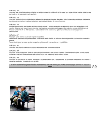 89
CLÁUSULA 30ª:
Yo acepto usar aquello más valioso que tengo, mi tiempo, en hacer un trabajo que no me gusta, para poder comprar muchas cosas con las
que evadirme de esta vida tan vacía que llevo.
CLÁUSULA 31ª:
Yo acepto la destrucción de los bosques y la desaparición de especies naturales. Me parece lógico contaminar y dispersar al aire venenos
químicos, así como enterrar residuos radioactivos que no estarían a salvo de un gran terremoto.
CLÁUSULA 32ª:
Aunque nuestra historia está plagada de conspiraciones políticas y políticos ambiciosos, yo acepto que ahora todo ha cambiado y que
nuestros dirigentes sólo buscan nuestro bien. Las organizaciones secretas de políticos y grandes magnates como el club Bilderberg, la
Trilateral o el Comité de los 300 no existen y nadie está intentando establecer un gobierno mundial a través de los organismos
internacionales.
CLÁUSULA 33ª:
Yo acepto que el sistema actual es el mejor de los posibles.
Se ha pasado la época de los grandes ideales. En el mundo deben mandar las personas sensatas y realistas que cuidan por mantener el
sistema.
Tengo miedo de que las cosas cambien porque los soñadores sólo traen problemas e inestabilidad.
CLÁUSULA 34ª:
Yo acepto esta situación y admito que ni yo ni nadie puede hacer nada para cambiarla.
CLÁUSULA 35ª:
Yo acepto no hacer preguntas, cerrar los ojos a esto y no oponerme a nada, puesto que estoy suficientemente ocupado con mis propios
problemas. Yo acepto incluso defender este contrato con mi vida, puesto que tengo miedo al cambio.
CLÁUSULA 36ª:
Yo acepto ser una pieza de un sistema, adaptarme a él y enseñar a mis hijos a adaptarse a él. Mi prioridad es mantenerme en el sistema y
nunca me cuestionaré si me permite o no ser feliz.
El dinero lejos de ser hoy solo un medio de intercambio, es la vida misma para muchas personas o por lo menos es lo que se
acepta.
 