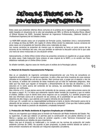 91
Dilemas Eticos en la
prActica profesional
Estos casos que presentan dilemas éticos comunes en la práctica de la ingeniería, y en investigación,
están basados en situaciones de la vida real estudiadas por BER, la Oficina de Estudios Éticos (Board
of Ethical Review) de NSPE, Sociedad Nacional de Ingenieros Profesionales, (National Society of
Professional Engineers) de los Estados Unidos.
La NSPE-BER estudia casos con el propósito de formular juicios, basándose única y exclusivamente
en el Código de Etica de NSPE. (En inglés) El Online Ethics Center ha elaborado nuevas versiones de
estos casos con el propósito de hacerlos útiles como materiales de clase.
Las nuevas versiones se presentan de manera que no solamente se lance un juicio acerca de las
acciones de los individuos del caso, sino que también se estimule la discusión acerca de lo que cada
uno haría de verse involucrado en una situación similar.
Adicionalmente, el Online Ethics Center ofrece las presentes versiones en español de un grupo selecto
de estos casos. Cada traducción tiene enlaces al caso original de la NSPE y a la versión con fines
didácticos realizada por el Online Ethics Center.
Se añaden también, algunos casos de interés para el análisis de la Psicología Laboral.
1. Material de Desecho Supuestamente Peligroso
Alex es un estudiante de ingeniería contratado temporalmente por una firma de consultores en
ingeniería ambiental. R.J., el ingeniero supervisor, le pide a Alex que tome muestras de unas canecas
ubicadas en la propiedad de uno de sus clientes. Alex concluye que, a juzgar por el aspecto y olor de
las canecas, el análisis del contenido de éstas mostraría que se trata de materiales peligrosos. Alex
sabe que hay leyes que regulan el transporte y almacenamiento de ese tipo de desechos y, si él
estuviera en lo cierto acerca del contenido de las canecas, las autoridades federales y estatales
deberían ser notificadas.
Alex informa a R.J. lo que piensa acerca del contenido de las canecas y pide instrucciones acerca de
los pasos a seguir. R.J. le indica que solamente reporte haber tomado las muestras y que no realice
el análisis. Debido a que el cliente tiene otros negocios con su compañía, R.J. también propone que
éste sea informado acerca de la ubicación de las canecas, de la posibilidad de que ellas contengan
desechos de alto riesgo y que además se le sugiera retirarlas de esa locación.
¿Cree que J.R. cumplió con su responsabilidad profesional al darle al cliente información acerca de la
ubicación de las canecas y no revelar detalles acerca de su contenido? ¿Cree que Alex hubiera podido
hacer algo más desde su posición de estudiante y empleado temporal?
2. Protección del Medio Ambiente & Ingeniera Empleada por el Gobierno
Hilary es una ingeniera que trabaja para la División de Protección del Medio Ambiente del Estado. Pat,
su supervisor, le pide que elabore un permiso para la construcción de una planta eléctrica en una
fábrica y agrega que considere la tarea de carácter urgente y evite "demoras innecesarias" que
puedan presentarse por detalles de poca importancia.
Hilary cree que el proyecto es inadecuado y no cumple con las normas de protección del medio
ambiente (normas de 1999). De acuerdo al plan propuesto, la planta emitiría dióxido de sulfuro y
dicha emisión necesitaría ser reducida con máquinas especiales (scrubbers).
 