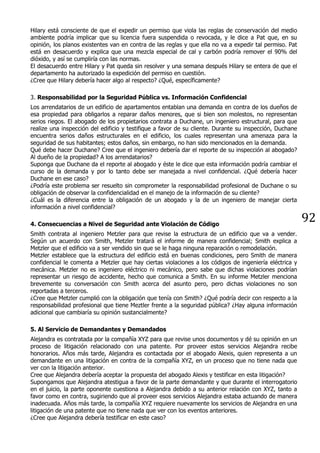 92
Hilary está consciente de que el expedir un permiso que viola las reglas de conservación del medio
ambiente podría implicar que su licencia fuera suspendida o revocada, y le dice a Pat que, en su
opinión, los planos existentes van en contra de las reglas y que ella no va a expedir tal permiso. Pat
está en desacuerdo y explica que una mezcla especial de cal y carbón podría remover el 90% del
dióxido, y así se cumpliría con las normas.
El desacuerdo entre Hilary y Pat queda sin resolver y una semana después Hilary se entera de que el
departamento ha autorizado la expedición del permiso en cuestión.
¿Cree que Hilary debería hacer algo al respecto? ¿Qué, específicamente?
3. Responsabilidad por la Seguridad Pública vs. Información Confidencial
Los arrendatarios de un edificio de apartamentos entablan una demanda en contra de los dueños de
esa propiedad para obligarlos a reparar daños menores, que si bien son molestos, no representan
serios riegos. El abogado de los propietarios contrata a Duchane, un ingeniero estructural, para que
realize una inspección del edificio y testifique a favor de su cliente. Durante su inspección, Duchane
encuentra serios daños estructurales en el edificio, los cuales representan una amenaza para la
seguridad de sus habitantes; estos daños, sin embargo, no han sido mencionados en la demanda.
Qué debe hacer Duchane? Cree que el ingeniero debería dar el reporte de su inspección al abogado?
Al dueño de la propiedad? A los arrendatarios?
Suponga que Duchane da el reporte al abogado y éste le dice que esta información podría cambiar el
curso de la demanda y por lo tanto debe ser manejada a nivel confidencial. ¿Qué debería hacer
Duchane en ese caso?
¿Podría este problema ser resuelto sin comprometer la responsabilidad profesional de Duchane o su
obligación de observar la confidencialidad en el manejo de la información de su cliente?
¿Cuál es la diferencia entre la obligación de un abogado y la de un ingeniero de manejar cierta
información a nivel confidencial?
4. Consecuencias a Nivel de Seguridad ante Violación de Código
Smith contrata al ingeniero Metzler para que revise la estructura de un edificio que va a vender.
Según un acuerdo con Smith, Metzler tratará el informe de manera confidencial; Smith explica a
Metzler que el edificio va a ser vendido sin que se le haga ninguna reparación o remodelación.
Metzler establece que la estructura del edificio está en buenas condiciones, pero Smith de manera
confidencial le comenta a Metzler que hay ciertas violaciones a los códigos de ingeniería eléctrica y
mecánica. Metzler no es ingeniero eléctrico ni mecánico, pero sabe que dichas violaciones podrían
representar un riesgo de accidente, hecho que comunica a Smith. En su informe Metzler menciona
brevemente su conversación con Smith acerca del asunto pero, pero dichas violaciones no son
reportadas a terceros.
¿Cree que Metzler cumplió con la obligación que tenía con Smith? ¿Qué podría decir con respecto a la
responsabilidad profesional que tiene Meztler frente a la seguridad pública? ¿Hay alguna información
adicional que cambiaría su opinión sustancialmente?
5. Al Servicio de Demandantes y Demandados
Alejandra es contratada por la compañía XYZ para que revise unos documentos y dé su opinión en un
proceso de litigación relacionado con una patente. Por proveer estos servicios Alejandra recibe
honorarios. Años más tarde, Alejandra es contactada por el abogado Alexis, quien representa a un
demandante en una litigación en contra de la compañía XYZ, en un proceso que no tiene nada que
ver con la litigación anterior.
Cree que Alejandra debería aceptar la propuesta del abogado Alexis y testificar en esta litigación?
Supongamos que Alejandra atestigua a favor de la parte demandante y que durante el interrogatorio
en el juicio, la parte oponente cuestiona a Alejandra debido a su anterior relación con XYZ, tanto a
favor como en contra, sugiriendo que al proveer esos servicios Alejandra estaba actuando de manera
inadecuada. Años más tarde, la compañía XYZ requiere nuevamente los servicios de Alejandra en una
litigación de una patente que no tiene nada que ver con los eventos anteriores.
¿Cree que Alejandra debería testificar en este caso?
 