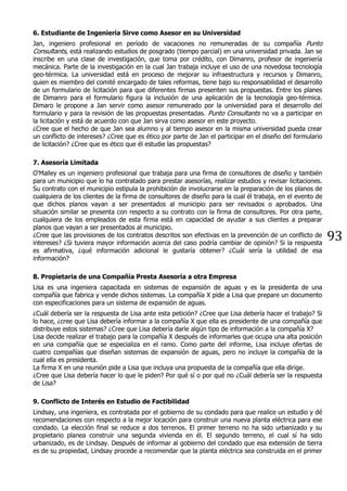 93
6. Estudiante de Ingeniería Sirve como Asesor en su Universidad
Jan, ingeniero profesional en período de vacaciones no remuneradas de su compañía Punto
Consultants, está realizando estudios de posgrado (tiempo parcial) en una universidad privada. Jan se
inscribe en una clase de investigación, que toma por crédito, con Dimanro, profesor de ingeniería
mecánica. Parte de la investigación en la cual Jan trabaja incluye el uso de una novedosa tecnología
geo-térmica. La universidad está en proceso de mejorar su infraestructura y recursos y Dimanro,
quien es miembro del comité encargado de tales reformas, tiene bajo su responsabilidad el desarrollo
de un formulario de licitación para que diferentes firmas presenten sus propuestas. Entre los planes
de Dimanro para el formulario figura la inclusión de una aplicación de la tecnología geo-térmica.
Dimaro le propone a Jan servir como asesor remunerado por la universidad para el desarrollo del
formulario y para la revisión de las propuestas presentadas. Punto Consultants no va a participar en
la licitación y está de acuerdo con que Jan sirva como asesor en este proyecto.
¿Cree que el hecho de que Jan sea alumno y al tiempo asesor en la misma universidad pueda crear
un conflicto de intereses? ¿Cree que es ético por parte de Jan el participar en el diseño del formulario
de licitación? ¿Cree que es ético que él estudie las propuestas?
7. Asesoría Limitada
O'Malley es un ingeniero profesional que trabaja para una firma de consultores de diseño y también
para un municipio que lo ha contratado para prestar asesorías, realizar estudios y revisar licitaciones.
Su contrato con el municipio estipula la prohibición de involucrarse en la preparación de los planos de
cualquiera de los clientes de la firma de consultores de diseño para la cual él trabaja, en el evento de
que dichos planos vayan a ser presentados al municipio para ser revisados o aprobados. Una
situación similar se presenta con respecto a su contrato con la firma de consultores. Por otra parte,
cualquiera de los empleados de esta firma está en capacidad de ayudar a sus clientes a preparar
planos que vayan a ser presentados al municipio.
¿Cree que las provisiones de los contratos descritos son efectivas en la prevención de un conflicto de
intereses? ¿Si tuviera mayor información acerca del caso podría cambiar de opinión? Si la respuesta
es afirmativa, ¿qué información adicional le gustaría obtener? ¿Cuál sería la utilidad de esa
información?
8. Propietaria de una Compañía Presta Asesoría a otra Empresa
Lisa es una ingeniera capacitada en sistemas de expansión de aguas y es la presidenta de una
compañía que fabrica y vende dichos sistemas. La compañía X pide a Lisa que prepare un documento
con especificaciones para un sistema de expansión de aguas.
¿Cuál debería ser la respuesta de Lisa ante esta petición? ¿Cree que Lisa debería hacer el trabajo? Si
lo hace, ¿cree que Lisa debería informar a la compañía X que ella es presidente de una compañía que
distribuye estos sistemas? ¿Cree que Lisa debería darle algún tipo de información a la compañía X?
Lisa decide realizar el trabajo para la compañía X después de informarles que ocupa una alta posición
en una compañía que se especializa en el ramo. Como parte del informe, Lisa incluye ofertas de
cuatro compañías que diseñan sistemas de expansión de aguas, pero no incluye la compañía de la
cual ella es presidenta.
La firma X en una reunión pide a Lisa que incluya una propuesta de la compañía que ella dirige.
¿Cree que Lisa debería hacer lo que le piden? Por qué sí o por qué no ¿Cuál debería ser la respuesta
de Lisa?
9. Conflicto de Interés en Estudio de Factibilidad
Lindsay, una ingeniera, es contratada por el gobierno de su condado para que realice un estudio y dé
recomendaciones con respecto a la mejor locación para construir una nueva planta eléctrica para ese
condado. La elección final se reduce a dos terrenos. El primer terreno no ha sido urbanizado y su
propietario planea construir una segunda vivienda en él. El segundo terreno, el cual sí ha sido
urbanizado, es de Lindsay. Después de informar al gobierno del condado que esa extensión de tierra
es de su propiedad, Lindsay procede a recomendar que la planta eléctrica sea construida en el primer
 