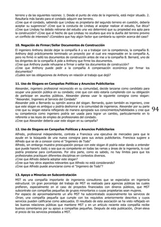 94
terreno y da las siguientes razones: 1. Desde el punto de vista de la ingeniería, está mejor situado. 2.
Resultaría más barato para el condado adquirir ese terreno.
¿Cree que el condado, sabiendo que Lindsay es propietaria del segundo terreno en cuestión, debería
aceptar su sugerencia? ¿Cree que la conducta de Lindsay al aceptar realizar el estudio, fue ética?
¿Cree que Lindsay ha debido retirarse del estudio una vez determinó que su propiedad era apta para
la construcción? ¿Cree que el hecho de que Lindsay no ocultara que era la dueña del terreno previno
un conflicto de intereses? ¿Considera que hay algún factor que cambiaría su opinión acerca del caso?
10. Negación de Firmar/Sellar Documentos de Construcción
El ingeniero Anthony decide dejar la compañía A y va a trabajar con la competencia, la compañía B.
Anthony dejó prácticamente terminado un proyecto por el cual era responsable en la compañía A,
pero no firmó ni selló los documentos de construcción antes de irse a la compañía B. Bernard, uno de
los dirigentes de la compañía A pide a Anthony que firme los documentos.
¿Cree que Anthony puede rehusarse a firmar o sellar los documentos de construcción?
¿Cree que Anthony puede pedir a la compañía A compensación económica por firmar los
documentos?
¿Cuáles son las obligaciones de Anthony en relación al trabajo que dejó?
11. Uso de Slogans en Campañas Políticas y Anuncios Publicitarios
Alexander, ingeniero profesional reconocido en su comunidad, decide lanzarse como candidato para
ocupar una posición pública en su condado; cree que con esto estaría cumpliendo con su obligación
de participar en asuntos públicos. Alexander planea usar la siguiente consigna como slogan:
"Alexander, Ingeniero al Servicio del Condado"
Alexander pide a Bernardo su opinión acerca del slogan. Bernardo, quien también es ingeniero, cree
que este slogan es ambiguo y podría deshonrar a la comunidad de ingenieros. Alexander por su parte
cree que su slogan estaría reflejando de manera apropiada sus conocimientos/habilidades y cree que
su competencia como ingeniero podría ser usada para lograr un cambio, particularmente en lo
referente a las leyes de empleo de profesionales del condado.
¿Cree que Alexander debería usar este slogan en su campaña?
12. Uso de Slogans en Campañas Políticas y Anuncios Publicitarios
Alfredo, profesional independiente, contrata a Francisca una ejecutiva de mercadeo para que le
ayude en la búsqueda de una nueva consigna para sus avisos publicitarios. Francisca sugiere a
Alfredo que se de a conocer como el "Ingeniero de Todo"
Alfredo, sin embargo muestra preocupación porque con este slogan él podría estar dando a entender
que puede hacerlo todo; o sea que es competente en todas las ramas y áreas de la ingeniería, lo cual
podría prestarse para confusiones. Por otra parte, como es sabido, no hay límites para que los
profesionales practiquen diferentes disciplinas en contextos diversos.
¿Cree que Alfredo debería adoptar este slogan?
¿Cree que hay otros aspectos relevantes que Alfredo no está considerando?
¿Cree que Alfredo puede anunciarse como el "Ingeniero de Todo"?
13. Apoyo a Minorías en Subcontratación
MST es una compañía importante de ingenieros consultores que se especializa en ingeniería
estructural. Un gran porcentaje del trabajo de MST es realizado para agencias públicas las cuales
prefieren, especialmente en el caso de proyectos financiados con dineros públicos, que MST
subcontrate con compañías pequeñas de grupos minoritarios o cuyas propietarias sean mujeres.
Por espacio de aproximadamente un año MST ha subcontratado ocasionalmente los servicios de
Orran, una compañía pequeña que cumple con los requisitos anteriormente descritos y cuyos
servicios pueden calificarse como adecuados. El resultado de esta asociación se ha visto reflejado en
las buenas relaciones públicas que mantiene MST y en un artículo reciente esta compañía recibe
buenos comentarios por su apoyo a compañías pequeñas. Después de esta publicación, Orran eleva
el precio de los servicios prestados a MST.
 