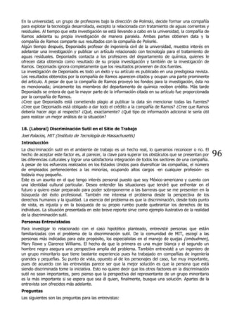 96
En la universidad, un grupo de profesores bajo la dirección de Polinski, decide formar una compañía
para explotar la tecnología desarrollada, excepto la relacionada con tratamiento de aguas corrientes y
residuales. Al tiempo que esta investigación se está llevando a cabo en la universidad, la compañía de
Ramos adelanta su propia investigación de manera paralela. Ambas partes obtienen data y la
compañía de Ramos comparte sus resultados con la compañía de Polisnki.
Algún tiempo después, Deponiadis profesor de ingeniería civil de la universidad, muestra interés en
adelantar una investigación y publicar un artículo relacionado con tecnología para el tratamiento de
aguas residuales. Deponiadis contacta a los profesores del departamento de química, quienes le
ofrecen data obtenida como resultado de su propia investigación y también de la investigación de
Ramos. Deponiadis ignora completamente que los resultados provienen de dos fuentes.
La investigación de Deponiadis es todo un éxito y su artículo es publicado en una prestigiosa revista.
Los resultados obtenidos por la compañía de Ramos aparecen citados y ocupan una parte prominente
del artículo. A pesar de que la compañía de Ramos proveyó los fondos para la investigación, ésta no
es mencionada; únicamente los miembros del departamento de química reciben crédito. Más tarde
Deponiadis se entera de que la mayor parte de la información citada en su artículo fue proporcionada
por la compañía de Ramos.
¿Cree que Deponiadis está cometiendo plagio al publicar la data sin mencionar todas las fuentes?
¿Cree que Deponiadis está obligado a dar todo el crédito a la compañía de Ramos? ¿Cree que Ramos
debería hacer algo al respecto? ¿Qué, exactamente? ¿Qué tipo de información adicional le sería útil
para realizar un mejor análisis de la situación?
18. (Laboral) Discriminación Sutil en el Sitio de Trabajo
Joel Palacios, MIT (Instituto de Tecnología de Massachusetts)
Introducción
La discriminación sutil en el ambiente de trabajo es un hecho real, lo queramos reconocer o no. El
hecho de aceptar este factor es, al parecer, la clave para superar los obstáculos que se presentan por
las diferencias culturales y lograr una satisfactoria integración de todos los sectores de una compañía.
A pesar de los esfuerzos realizados en los Estados Unidos para diversificar las compañías, el número
de empleados pertenecientes a las minorías, ocupando altos cargos -en cualquier profesión- es
todavía muy pequeño.
Este es un asunto en el que tengo interés personal puesto que soy México-americano y cuento con
una identidad cultural particular. Deseo entender las situaciones que tendré que enfrentar en el
futuro y quiero estar preparado para poder sobreponerme a las barreras que se me presenten en la
búsqueda del éxito profesional. También me interesa el problema desde la perspectiva de los
derechos humanos y la igualdad. La esencia del problema es que la discriminación, desde todo punto
de vista, es injusta y en la búsqueda de su propio rumbo puede quebrantar los derechos de los
individuos. La situación presentada en este breve reporte sirve como ejemplo ilustrativo de la realidad
de la discriminación sutil.
Personas Entrevistadas
Para investigar lo relacionado con el caso hipotético planteado, entrevisté personas que están
familiarizadas con el problema de la discriminación sutil. De la comunidad de MIT, escogí a las
personas más indicadas para este propósito, los especialistas en el manejo de quejas (ombudmen),
Mary Rowe y Clarence Williams. El hecho de que la primera es una mujer blanca y el segundo un
hombre negro asegura una perspectiva amplia del problema. También entrevisté a un ingeniero de
un grupo minoritario que tiene bastante experiencia pues ha trabajado en compañías de ingeniería
grandes y pequeñas. Su punto de vista, opuesto al de los personajes del caso, fue muy importante,
pues de acuerdo con las entrevistas parece ser que la mejor solución es que la persona que está
siendo discriminada tome la iniciativa. Esto no quiere decir que los otros factores en la discriminación
sutil no sean importantes, pero pienso que la perspectiva del representante de un grupo minoritario
es la más importante si se espera que sea él quien, finalmente, busque una solución. Apartes de la
entrevista son ofrecidos más adelante.
Preguntas
Las siguientes son las preguntas para las entrevistas:
 
