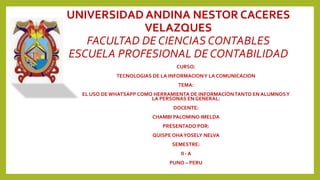 UNIVERSIDAD ANDINA NESTOR CACERES
VELAZQUES
FACULTAD DE CIENCIAS CONTABLES
ESCUELA PROFESIONAL DE CONTABILIDAD
CURSO:
TECNOLOGIAS DE LA INFORMACIONY LA COMUNICACION
TEMA:
EL USO DE WHATSAPP COMO HERRAMIENTA DE INFORMACIÓNTANTO EN ALUMNOSY
LA PERSONAS EN GENERAL:
DOCENTE:
CHAMBI PALOMINO IMELDA
PRESENTADO POR:
QUISPE OHAYOSELY NELVA
SEMESTRE:
II - A
PUNO – PERU
 