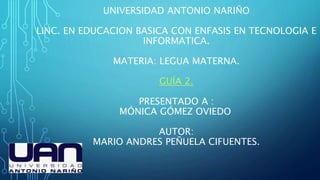 UNIVERSIDAD ANTONIO NARIÑO
LINC. EN EDUCACION BASICA CON ENFASIS EN TECNOLOGIA E
INFORMATICA.
MATERIA: LEGUA MATERNA.
GUÍA 2.
PRESENTADO A :
MÓNICA GÓMEZ OVIEDO
AUTOR:
MARIO ANDRES PEÑUELA CIFUENTES.
 