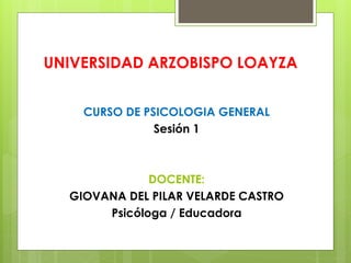 UNIVERSIDAD ARZOBISPO LOAYZA
CURSO DE PSICOLOGIA GENERAL
Sesión 1
DOCENTE:
GIOVANA DEL PILAR VELARDE CASTRO
Psicóloga / Educadora
 