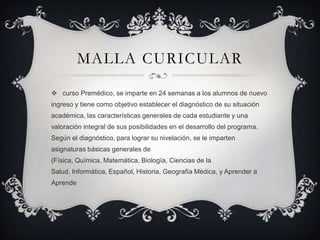 MALLA CURICULAR

 curso Premédico, se imparte en 24 semanas a los alumnos de nuevo
ingreso y tiene como objetivo establecer el diagnóstico de su situación
académica, las características generales de cada estudiante y una
valoración integral de sus posibilidades en el desarrollo del programa.
Según el diagnóstico, para lograr su nivelación, se le imparten
asignaturas básicas generales de
(Física, Química, Matemática, Biología, Ciencias de la
Salud, Informática, Español, Historia, Geografía Médica, y Aprender a
Aprende
 