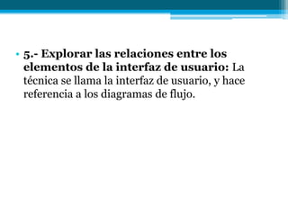 5.- Explorar las relaciones entre los elementos de la interfaz de usuario: La técnica se llama la interfaz de usuario, y hace referencia a los diagramas de flujo.
