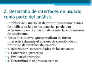 2. Desarrollo de interfaces de usuario como parte del análisis   Interface de usuario UI de prototipos es una técnica de análisis en la que los usuarios participan activamente en la creación de la interface de usuario de un sistema.Pasos de alto nivel que se realizan de forma interactiva durante el proceso de creación de un prototipo de interface de usuario:   