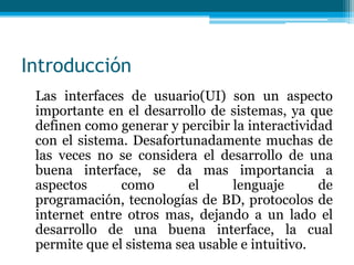 Introducción    Las interfaces de usuario(UI) son un aspecto importante en el desarrollo de sistemas, ya que definen como generar y percibir la interactividad con el sistema. Desafortunadamente muchas de las veces no se considera el desarrollo de una buena interface, se da mas importancia a aspectos como el lenguaje de programación, tecnologías de BD, protocolos de internet entre otros mas, dejando a un lado el desarrollo de una buena interface, la cual permite que el sistema sea usable e intuitivo. 