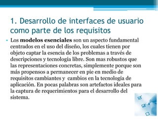 1. Desarrollo de interfaces de usuario como parte de los requisitosLos modelos esenciales son un aspecto fundamental centrados en el uso del diseño, los cuales tienen por objeto captar la esencia de los problemas a través de descripciones y tecnología libre. Son mas robustos que las representaciones concretas, simplemente porque son más propensos a permanecer en pie en medio de requisitos cambiantes y  cambios en la tecnología de aplicación. En pocas palabras son artefactos ideales para la captura de requerimientos para el desarrollo del sistema.  