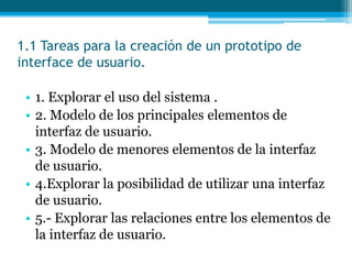 1.1 Tareas para la creación de un prototipo de interface de usuario.1. Explorar el uso del sistema .2. Modelo de los principales elementos de interfaz de usuario.3. Modelo de menores elementos de la interfaz de usuario.4.Explorar la posibilidad de utilizar una interfaz de usuario.5.- Explorar las relaciones entre los elementos de la interfaz de usuario.