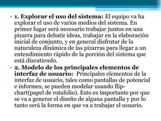 1. Explorar el uso del sistema: El equipo va ha  explorar el uso de varios medios del sistema. En primer lugar será necesario trabajar juntos en una pizarra para debatir ideas, trabajar en la elaboración inicial de conjunto, y en general disfrutar de la naturaleza dinámica de las pizarras para llegar a un entendimiento rápido de la porción del sistema que está discutiendo.2. Modelo de los principales elementos de interfaz de usuario:  Principales elementos de la interfaz de usuario, tales como pantallas de potencial e informes, se pueden modelar usando flip-chart(papel de rotafolio). Esto es importante por que se va a generar el diseño de alguna pantalla y por lo tanto será la forma en que va a trabajar el usuario.