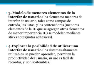 3. Modelo de menores elementos de la interfaz de usuario: los elementos menores de interfaz de usuario, tales como campos de entrada, las listas, y los contenedores (menores elementos de la IU que se agregan otros elementos de menor importancia IU) se modelan mediante sticks notes(notas adhesivas).4.Explorar la posibilidad de utilizar una interfaz de usuario: los sistemas altamente utilizables  se pueden aprender,  permiten la productividad del usuario, su uso es fácil de recordar, y  son sostenibles.