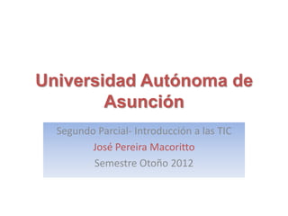 Universidad Autónoma de
        Asunción
  Segundo Parcial- Introducción a las TIC
         José Pereira Macoritto
         Semestre Otoño 2012
 