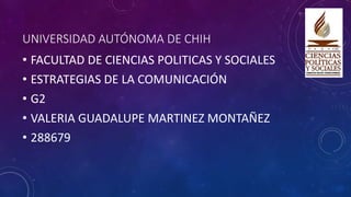 UNIVERSIDAD AUTÓNOMA DE CHIH
• FACULTAD DE CIENCIAS POLITICAS Y SOCIALES
• ESTRATEGIAS DE LA COMUNICACIÓN
• G2
• VALERIA GUADALUPE MARTINEZ MONTAÑEZ
• 288679
 