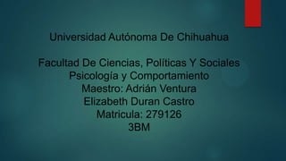 Universidad Autónoma De Chihuahua
Facultad De Ciencias, Políticas Y Sociales
Psicología y Comportamiento
Maestro: Adrián Ventura
Elizabeth Duran Castro
Matricula: 279126
3BM

 