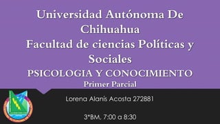 Universidad Autónoma De
Chihuahua
Facultad de ciencias Políticas y
Sociales
PSICOLOGIA Y CONOCIMIENTO
Primer Parcial

Lorena Alanís Acosta 272881
3*BM, 7:00 a 8:30

 