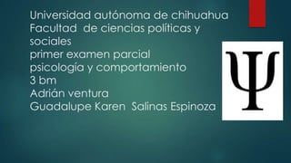 Universidad autónoma de chihuahua
Facultad de ciencias políticas y
sociales
primer examen parcial
psicología y comportamiento
3 bm
Adrián ventura
Guadalupe Karen Salinas Espinoza

 