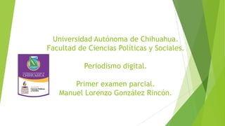 Universidad Autónoma de Chihuahua.
Facultad de Ciencias Políticas y Sociales.
Periodismo digital.
Primer examen parcial.
Manuel Lorenzo González Rincón.

 