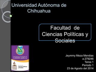 Universidad Autónoma de
Chihuahua
Facultad de
Ciencias Políticas y
Sociales
Jeymmy Meza Mendias
a.279246
Tarea 1
Periodo 1
23 de Agosto del 2014
 