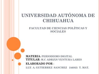 UNIVERSIDAD AUTÓNOMA DE
CHIHUAHUA
FACULTAD DE CIENCIAS POLÍTICAS Y
SOCIALES

MATERIA: PERIODISMO DIGITAL
TITULAR: M.C ADRIÁN VENTURA LARES
ELABORADO POR :
LUZ A. GUTIERREZ SANCHEZ 246935 T. MAT.

 